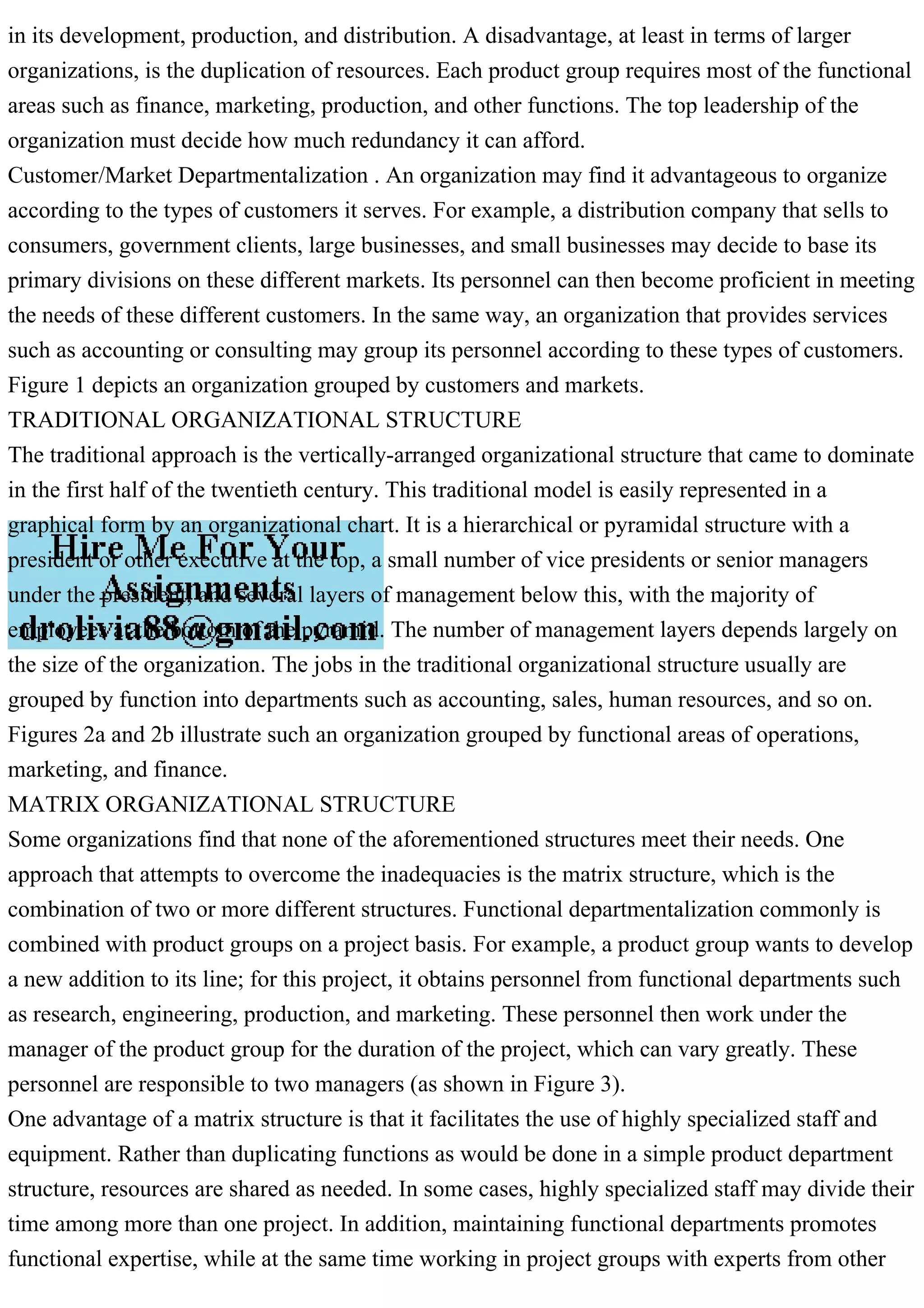 in its development, production, and distribution. A disadvantage, at least in terms of larger
organizations, is the duplication of resources. Each product group requires most of the functional
areas such as finance, marketing, production, and other functions. The top leadership of the
organization must decide how much redundancy it can afford.
Customer/Market Departmentalization . An organization may find it advantageous to organize
according to the types of customers it serves. For example, a distribution company that sells to
consumers, government clients, large businesses, and small businesses may decide to base its
primary divisions on these different markets. Its personnel can then become proficient in meeting
the needs of these different customers. In the same way, an organization that provides services
such as accounting or consulting may group its personnel according to these types of customers.
Figure 1 depicts an organization grouped by customers and markets.
TRADITIONAL ORGANIZATIONAL STRUCTURE
The traditional approach is the vertically-arranged organizational structure that came to dominate
in the first half of the twentieth century. This traditional model is easily represented in a
graphical form by an organizational chart. It is a hierarchical or pyramidal structure with a
president or other executive at the top, a small number of vice presidents or senior managers
under the president, and several layers of management below this, with the majority of
employees at the bottom of the pyramid. The number of management layers depends largely on
the size of the organization. The jobs in the traditional organizational structure usually are
grouped by function into departments such as accounting, sales, human resources, and so on.
Figures 2a and 2b illustrate such an organization grouped by functional areas of operations,
marketing, and finance.
MATRIX ORGANIZATIONAL STRUCTURE
Some organizations find that none of the aforementioned structures meet their needs. One
approach that attempts to overcome the inadequacies is the matrix structure, which is the
combination of two or more different structures. Functional departmentalization commonly is
combined with product groups on a project basis. For example, a product group wants to develop
a new addition to its line; for this project, it obtains personnel from functional departments such
as research, engineering, production, and marketing. These personnel then work under the
manager of the product group for the duration of the project, which can vary greatly. These
personnel are responsible to two managers (as shown in Figure 3).
One advantage of a matrix structure is that it facilitates the use of highly specialized staff and
equipment. Rather than duplicating functions as would be done in a simple product department
structure, resources are shared as needed. In some cases, highly specialized staff may divide their
time among more than one project. In addition, maintaining functional departments promotes
functional expertise, while at the same time working in project groups with experts from other
 