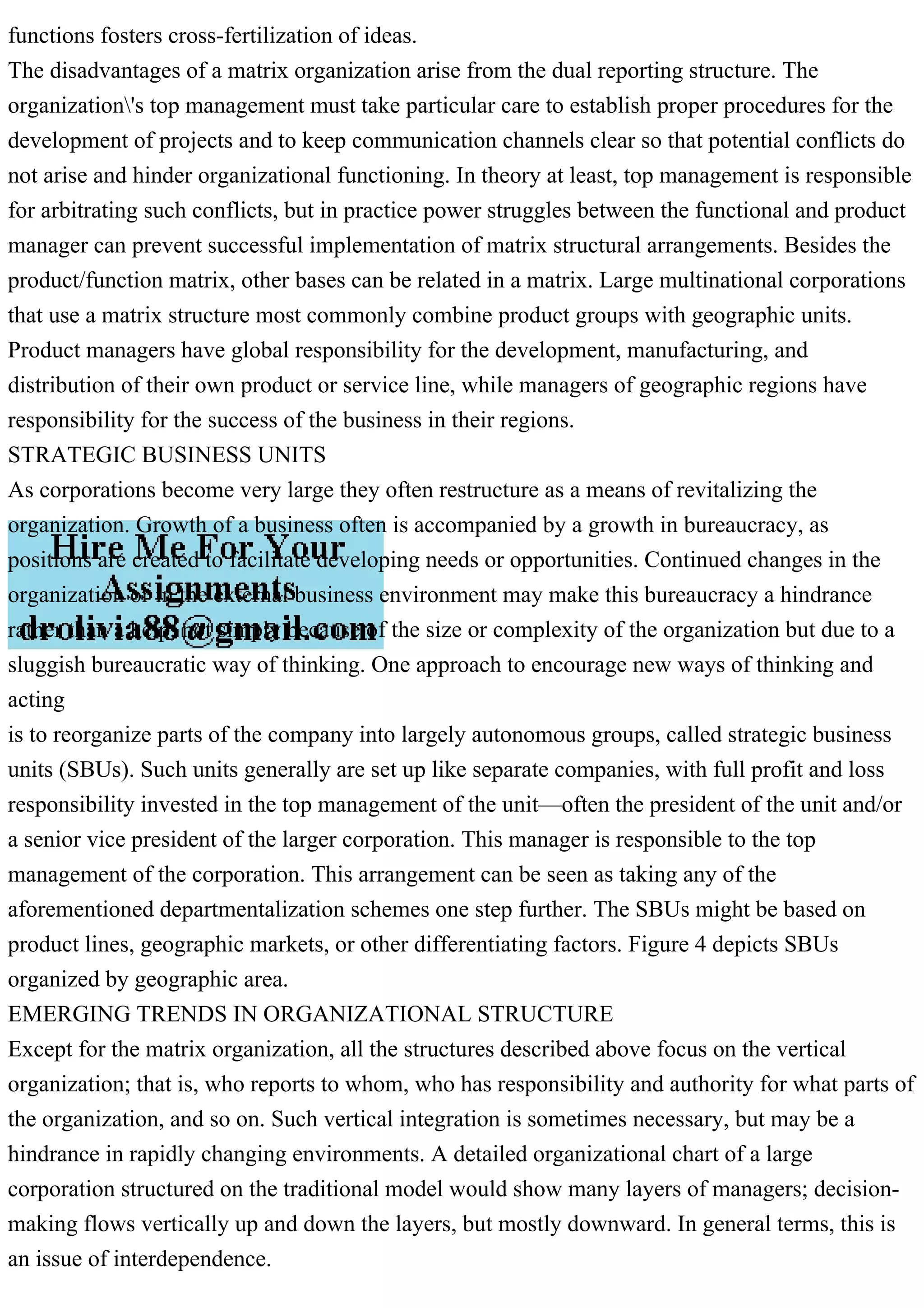 functions fosters cross-fertilization of ideas.
The disadvantages of a matrix organization arise from the dual reporting structure. The
organization's top management must take particular care to establish proper procedures for the
development of projects and to keep communication channels clear so that potential conflicts do
not arise and hinder organizational functioning. In theory at least, top management is responsible
for arbitrating such conflicts, but in practice power struggles between the functional and product
manager can prevent successful implementation of matrix structural arrangements. Besides the
product/function matrix, other bases can be related in a matrix. Large multinational corporations
that use a matrix structure most commonly combine product groups with geographic units.
Product managers have global responsibility for the development, manufacturing, and
distribution of their own product or service line, while managers of geographic regions have
responsibility for the success of the business in their regions.
STRATEGIC BUSINESS UNITS
As corporations become very large they often restructure as a means of revitalizing the
organization. Growth of a business often is accompanied by a growth in bureaucracy, as
positions are created to facilitate developing needs or opportunities. Continued changes in the
organization or in the external business environment may make this bureaucracy a hindrance
rather than a help, not simply because of the size or complexity of the organization but due to a
sluggish bureaucratic way of thinking. One approach to encourage new ways of thinking and
acting
is to reorganize parts of the company into largely autonomous groups, called strategic business
units (SBUs). Such units generally are set up like separate companies, with full profit and loss
responsibility invested in the top management of the unit—often the president of the unit and/or
a senior vice president of the larger corporation. This manager is responsible to the top
management of the corporation. This arrangement can be seen as taking any of the
aforementioned departmentalization schemes one step further. The SBUs might be based on
product lines, geographic markets, or other differentiating factors. Figure 4 depicts SBUs
organized by geographic area.
EMERGING TRENDS IN ORGANIZATIONAL STRUCTURE
Except for the matrix organization, all the structures described above focus on the vertical
organization; that is, who reports to whom, who has responsibility and authority for what parts of
the organization, and so on. Such vertical integration is sometimes necessary, but may be a
hindrance in rapidly changing environments. A detailed organizational chart of a large
corporation structured on the traditional model would show many layers of managers; decision-
making flows vertically up and down the layers, but mostly downward. In general terms, this is
an issue of interdependence.
 