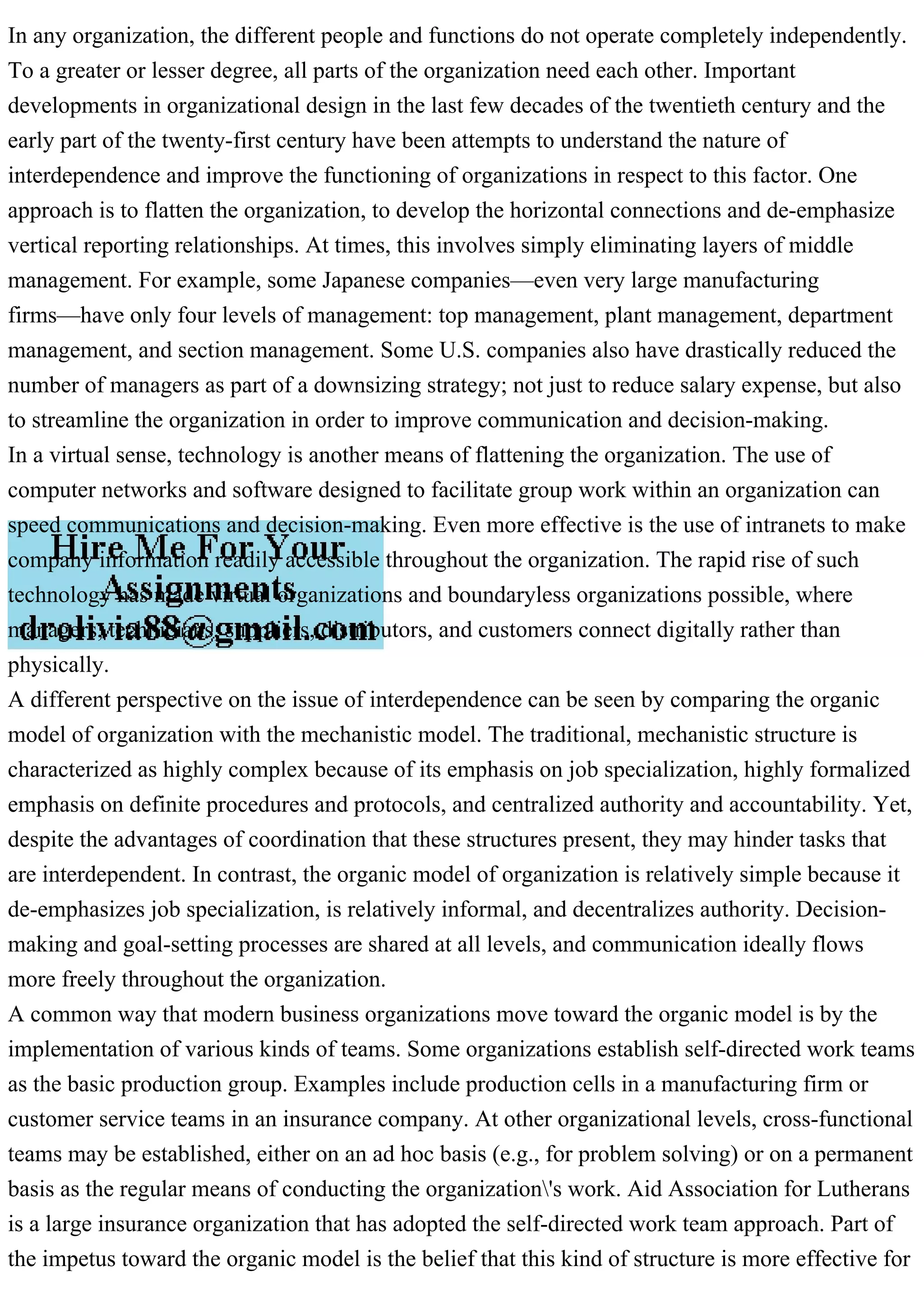 In any organization, the different people and functions do not operate completely independently.
To a greater or lesser degree, all parts of the organization need each other. Important
developments in organizational design in the last few decades of the twentieth century and the
early part of the twenty-first century have been attempts to understand the nature of
interdependence and improve the functioning of organizations in respect to this factor. One
approach is to flatten the organization, to develop the horizontal connections and de-emphasize
vertical reporting relationships. At times, this involves simply eliminating layers of middle
management. For example, some Japanese companies—even very large manufacturing
firms—have only four levels of management: top management, plant management, department
management, and section management. Some U.S. companies also have drastically reduced the
number of managers as part of a downsizing strategy; not just to reduce salary expense, but also
to streamline the organization in order to improve communication and decision-making.
In a virtual sense, technology is another means of flattening the organization. The use of
computer networks and software designed to facilitate group work within an organization can
speed communications and decision-making. Even more effective is the use of intranets to make
company information readily accessible throughout the organization. The rapid rise of such
technology has made virtual organizations and boundaryless organizations possible, where
managers, technicians, suppliers, distributors, and customers connect digitally rather than
physically.
A different perspective on the issue of interdependence can be seen by comparing the organic
model of organization with the mechanistic model. The traditional, mechanistic structure is
characterized as highly complex because of its emphasis on job specialization, highly formalized
emphasis on definite procedures and protocols, and centralized authority and accountability. Yet,
despite the advantages of coordination that these structures present, they may hinder tasks that
are interdependent. In contrast, the organic model of organization is relatively simple because it
de-emphasizes job specialization, is relatively informal, and decentralizes authority. Decision-
making and goal-setting processes are shared at all levels, and communication ideally flows
more freely throughout the organization.
A common way that modern business organizations move toward the organic model is by the
implementation of various kinds of teams. Some organizations establish self-directed work teams
as the basic production group. Examples include production cells in a manufacturing firm or
customer service teams in an insurance company. At other organizational levels, cross-functional
teams may be established, either on an ad hoc basis (e.g., for problem solving) or on a permanent
basis as the regular means of conducting the organization's work. Aid Association for Lutherans
is a large insurance organization that has adopted the self-directed work team approach. Part of
the impetus toward the organic model is the belief that this kind of structure is more effective for
 