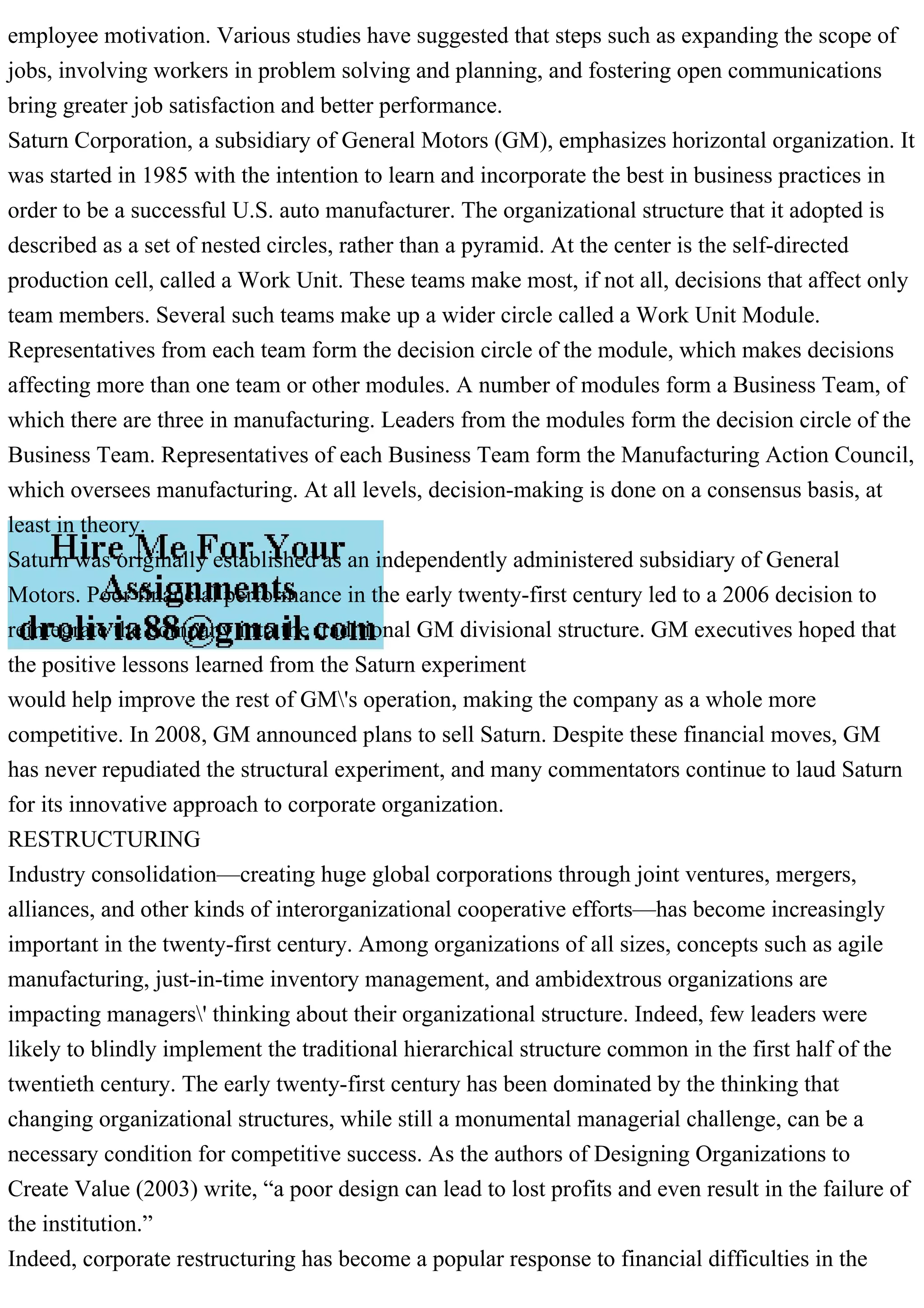 employee motivation. Various studies have suggested that steps such as expanding the scope of
jobs, involving workers in problem solving and planning, and fostering open communications
bring greater job satisfaction and better performance.
Saturn Corporation, a subsidiary of General Motors (GM), emphasizes horizontal organization. It
was started in 1985 with the intention to learn and incorporate the best in business practices in
order to be a successful U.S. auto manufacturer. The organizational structure that it adopted is
described as a set of nested circles, rather than a pyramid. At the center is the self-directed
production cell, called a Work Unit. These teams make most, if not all, decisions that affect only
team members. Several such teams make up a wider circle called a Work Unit Module.
Representatives from each team form the decision circle of the module, which makes decisions
affecting more than one team or other modules. A number of modules form a Business Team, of
which there are three in manufacturing. Leaders from the modules form the decision circle of the
Business Team. Representatives of each Business Team form the Manufacturing Action Council,
which oversees manufacturing. At all levels, decision-making is done on a consensus basis, at
least in theory.
Saturn was originally established as an independently administered subsidiary of General
Motors. Poor financial performance in the early twenty-first century led to a 2006 decision to
reintegrate the company into the traditional GM divisional structure. GM executives hoped that
the positive lessons learned from the Saturn experiment
would help improve the rest of GM's operation, making the company as a whole more
competitive. In 2008, GM announced plans to sell Saturn. Despite these financial moves, GM
has never repudiated the structural experiment, and many commentators continue to laud Saturn
for its innovative approach to corporate organization.
RESTRUCTURING
Industry consolidation—creating huge global corporations through joint ventures, mergers,
alliances, and other kinds of interorganizational cooperative efforts—has become increasingly
important in the twenty-first century. Among organizations of all sizes, concepts such as agile
manufacturing, just-in-time inventory management, and ambidextrous organizations are
impacting managers' thinking about their organizational structure. Indeed, few leaders were
likely to blindly implement the traditional hierarchical structure common in the first half of the
twentieth century. The early twenty-first century has been dominated by the thinking that
changing organizational structures, while still a monumental managerial challenge, can be a
necessary condition for competitive success. As the authors of Designing Organizations to
Create Value (2003) write, “a poor design can lead to lost profits and even result in the failure of
the institution.”
Indeed, corporate restructuring has become a popular response to financial difficulties in the
 