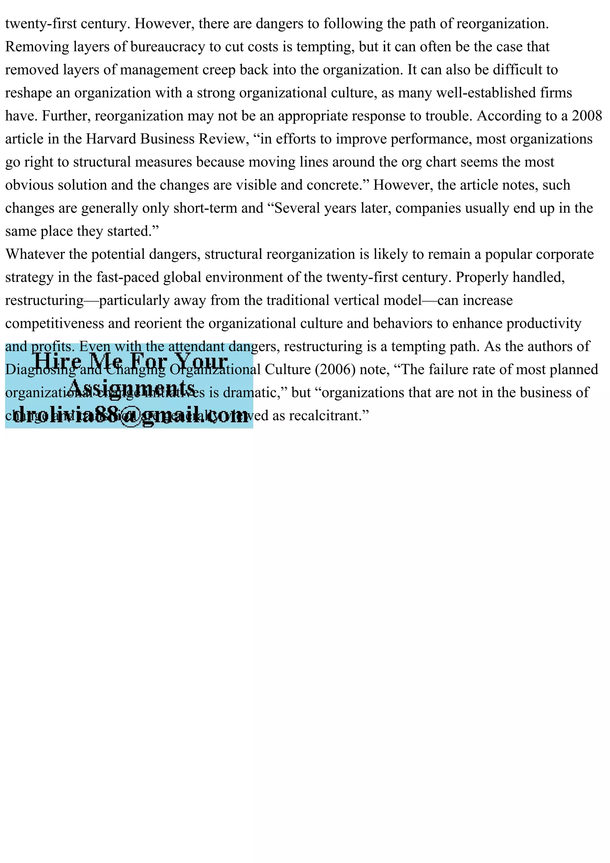 twenty-first century. However, there are dangers to following the path of reorganization.
Removing layers of bureaucracy to cut costs is tempting, but it can often be the case that
removed layers of management creep back into the organization. It can also be difficult to
reshape an organization with a strong organizational culture, as many well-established firms
have. Further, reorganization may not be an appropriate response to trouble. According to a 2008
article in the Harvard Business Review, “in efforts to improve performance, most organizations
go right to structural measures because moving lines around the org chart seems the most
obvious solution and the changes are visible and concrete.” However, the article notes, such
changes are generally only short-term and “Several years later, companies usually end up in the
same place they started.”
Whatever the potential dangers, structural reorganization is likely to remain a popular corporate
strategy in the fast-paced global environment of the twenty-first century. Properly handled,
restructuring—particularly away from the traditional vertical model—can increase
competitiveness and reorient the organizational culture and behaviors to enhance productivity
and profits. Even with the attendant dangers, restructuring is a tempting path. As the authors of
Diagnosing and Changing Organizational Culture (2006) note, “The failure rate of most planned
organizational change initiatives is dramatic,” but “organizations that are not in the business of
change and transition are generally viewed as recalcitrant.”
 
