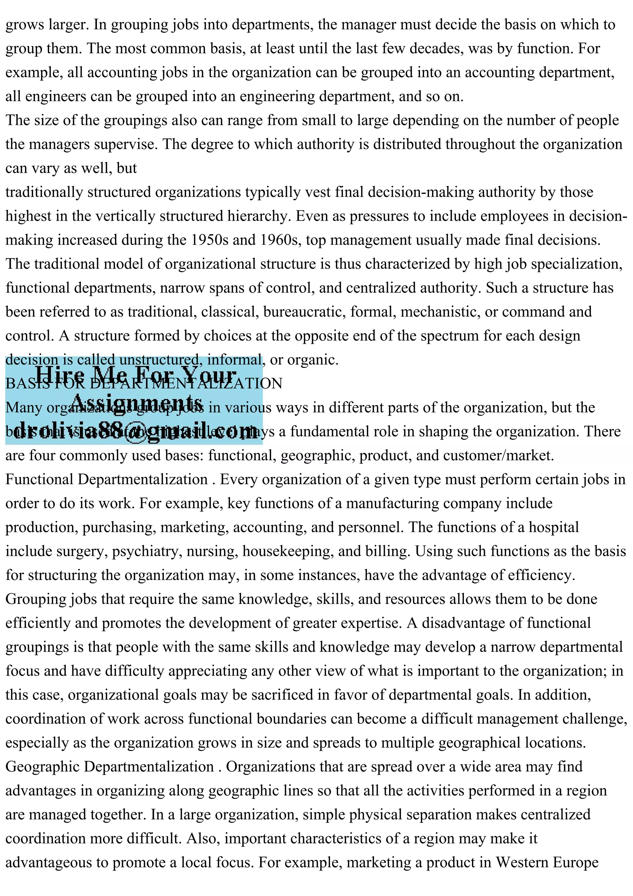 grows larger. In grouping jobs into departments, the manager must decide the basis on which to
group them. The most common basis, at least until the last few decades, was by function. For
example, all accounting jobs in the organization can be grouped into an accounting department,
all engineers can be grouped into an engineering department, and so on.
The size of the groupings also can range from small to large depending on the number of people
the managers supervise. The degree to which authority is distributed throughout the organization
can vary as well, but
traditionally structured organizations typically vest final decision-making authority by those
highest in the vertically structured hierarchy. Even as pressures to include employees in decision-
making increased during the 1950s and 1960s, top management usually made final decisions.
The traditional model of organizational structure is thus characterized by high job specialization,
functional departments, narrow spans of control, and centralized authority. Such a structure has
been referred to as traditional, classical, bureaucratic, formal, mechanistic, or command and
control. A structure formed by choices at the opposite end of the spectrum for each design
decision is called unstructured, informal, or organic.
BASIS FOR DEPARTMENTALIZATION
Many organizations group jobs in various ways in different parts of the organization, but the
basis that is used at the highest level plays a fundamental role in shaping the organization. There
are four commonly used bases: functional, geographic, product, and customer/market.
Functional Departmentalization . Every organization of a given type must perform certain jobs in
order to do its work. For example, key functions of a manufacturing company include
production, purchasing, marketing, accounting, and personnel. The functions of a hospital
include surgery, psychiatry, nursing, housekeeping, and billing. Using such functions as the basis
for structuring the organization may, in some instances, have the advantage of efficiency.
Grouping jobs that require the same knowledge, skills, and resources allows them to be done
efficiently and promotes the development of greater expertise. A disadvantage of functional
groupings is that people with the same skills and knowledge may develop a narrow departmental
focus and have difficulty appreciating any other view of what is important to the organization; in
this case, organizational goals may be sacrificed in favor of departmental goals. In addition,
coordination of work across functional boundaries can become a difficult management challenge,
especially as the organization grows in size and spreads to multiple geographical locations.
Geographic Departmentalization . Organizations that are spread over a wide area may find
advantages in organizing along geographic lines so that all the activities performed in a region
are managed together. In a large organization, simple physical separation makes centralized
coordination more difficult. Also, important characteristics of a region may make it
advantageous to promote a local focus. For example, marketing a product in Western Europe
 