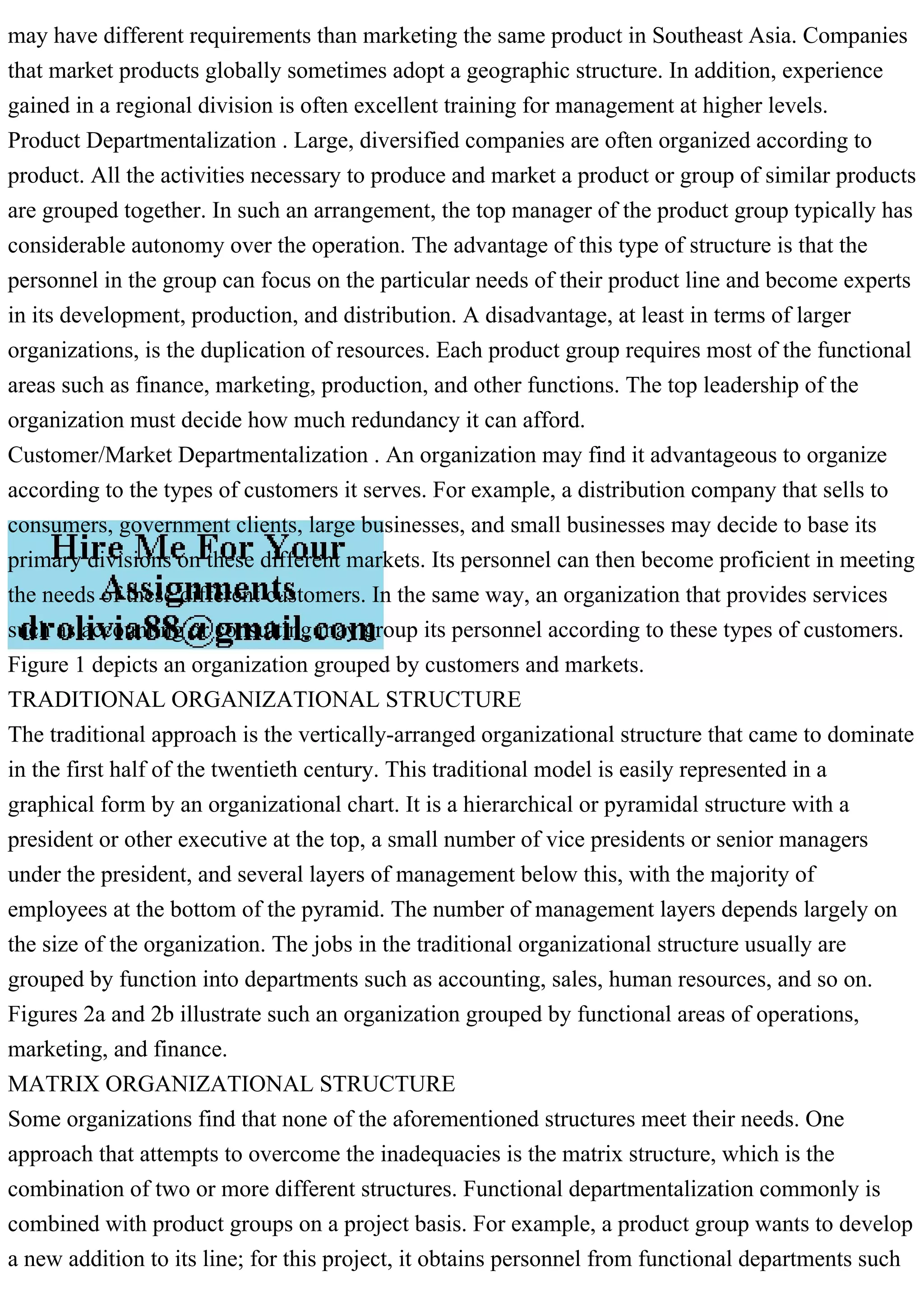 may have different requirements than marketing the same product in Southeast Asia. Companies
that market products globally sometimes adopt a geographic structure. In addition, experience
gained in a regional division is often excellent training for management at higher levels.
Product Departmentalization . Large, diversified companies are often organized according to
product. All the activities necessary to produce and market a product or group of similar products
are grouped together. In such an arrangement, the top manager of the product group typically has
considerable autonomy over the operation. The advantage of this type of structure is that the
personnel in the group can focus on the particular needs of their product line and become experts
in its development, production, and distribution. A disadvantage, at least in terms of larger
organizations, is the duplication of resources. Each product group requires most of the functional
areas such as finance, marketing, production, and other functions. The top leadership of the
organization must decide how much redundancy it can afford.
Customer/Market Departmentalization . An organization may find it advantageous to organize
according to the types of customers it serves. For example, a distribution company that sells to
consumers, government clients, large businesses, and small businesses may decide to base its
primary divisions on these different markets. Its personnel can then become proficient in meeting
the needs of these different customers. In the same way, an organization that provides services
such as accounting or consulting may group its personnel according to these types of customers.
Figure 1 depicts an organization grouped by customers and markets.
TRADITIONAL ORGANIZATIONAL STRUCTURE
The traditional approach is the vertically-arranged organizational structure that came to dominate
in the first half of the twentieth century. This traditional model is easily represented in a
graphical form by an organizational chart. It is a hierarchical or pyramidal structure with a
president or other executive at the top, a small number of vice presidents or senior managers
under the president, and several layers of management below this, with the majority of
employees at the bottom of the pyramid. The number of management layers depends largely on
the size of the organization. The jobs in the traditional organizational structure usually are
grouped by function into departments such as accounting, sales, human resources, and so on.
Figures 2a and 2b illustrate such an organization grouped by functional areas of operations,
marketing, and finance.
MATRIX ORGANIZATIONAL STRUCTURE
Some organizations find that none of the aforementioned structures meet their needs. One
approach that attempts to overcome the inadequacies is the matrix structure, which is the
combination of two or more different structures. Functional departmentalization commonly is
combined with product groups on a project basis. For example, a product group wants to develop
a new addition to its line; for this project, it obtains personnel from functional departments such
 