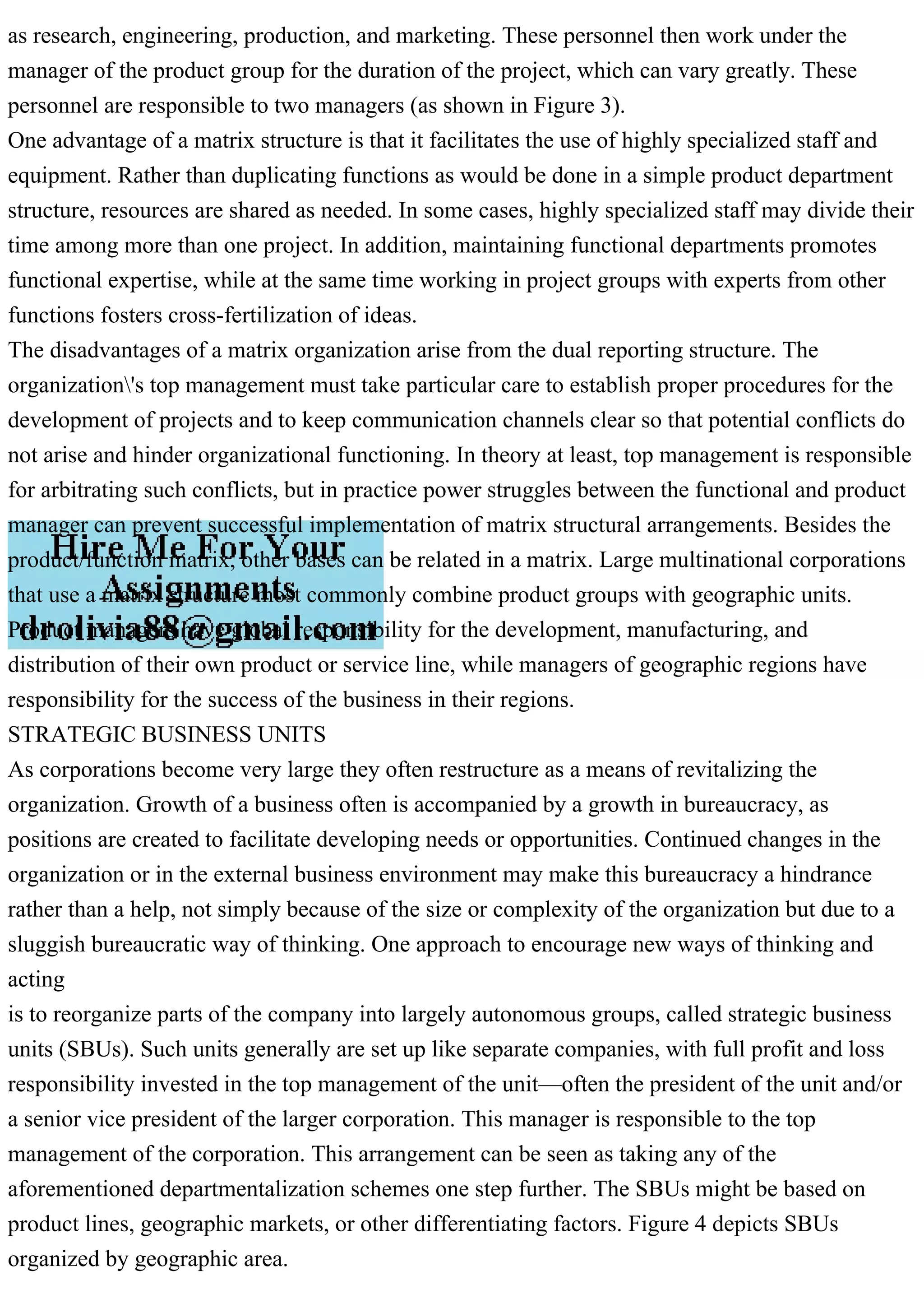 as research, engineering, production, and marketing. These personnel then work under the
manager of the product group for the duration of the project, which can vary greatly. These
personnel are responsible to two managers (as shown in Figure 3).
One advantage of a matrix structure is that it facilitates the use of highly specialized staff and
equipment. Rather than duplicating functions as would be done in a simple product department
structure, resources are shared as needed. In some cases, highly specialized staff may divide their
time among more than one project. In addition, maintaining functional departments promotes
functional expertise, while at the same time working in project groups with experts from other
functions fosters cross-fertilization of ideas.
The disadvantages of a matrix organization arise from the dual reporting structure. The
organization's top management must take particular care to establish proper procedures for the
development of projects and to keep communication channels clear so that potential conflicts do
not arise and hinder organizational functioning. In theory at least, top management is responsible
for arbitrating such conflicts, but in practice power struggles between the functional and product
manager can prevent successful implementation of matrix structural arrangements. Besides the
product/function matrix, other bases can be related in a matrix. Large multinational corporations
that use a matrix structure most commonly combine product groups with geographic units.
Product managers have global responsibility for the development, manufacturing, and
distribution of their own product or service line, while managers of geographic regions have
responsibility for the success of the business in their regions.
STRATEGIC BUSINESS UNITS
As corporations become very large they often restructure as a means of revitalizing the
organization. Growth of a business often is accompanied by a growth in bureaucracy, as
positions are created to facilitate developing needs or opportunities. Continued changes in the
organization or in the external business environment may make this bureaucracy a hindrance
rather than a help, not simply because of the size or complexity of the organization but due to a
sluggish bureaucratic way of thinking. One approach to encourage new ways of thinking and
acting
is to reorganize parts of the company into largely autonomous groups, called strategic business
units (SBUs). Such units generally are set up like separate companies, with full profit and loss
responsibility invested in the top management of the unit—often the president of the unit and/or
a senior vice president of the larger corporation. This manager is responsible to the top
management of the corporation. This arrangement can be seen as taking any of the
aforementioned departmentalization schemes one step further. The SBUs might be based on
product lines, geographic markets, or other differentiating factors. Figure 4 depicts SBUs
organized by geographic area.
 