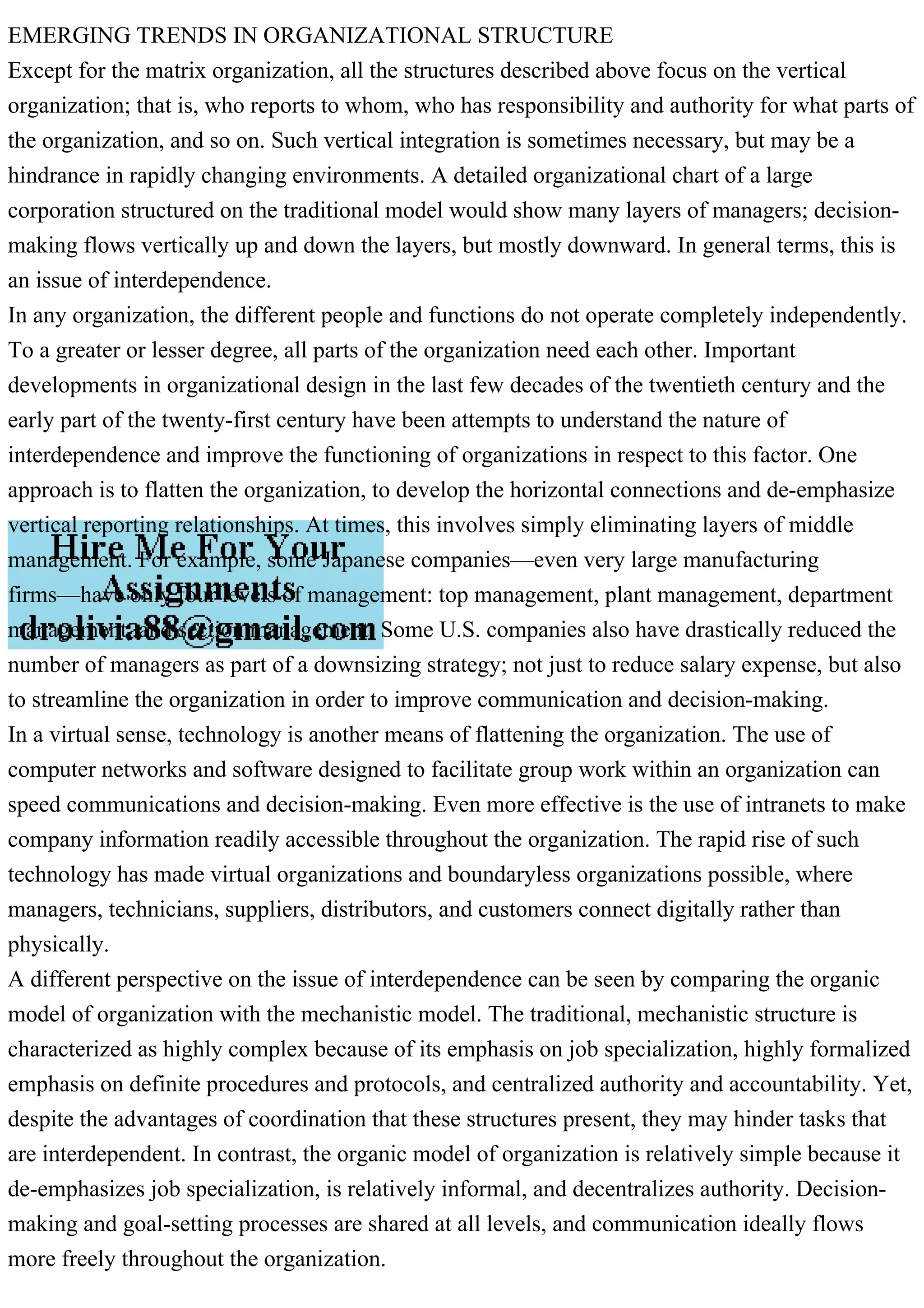 EMERGING TRENDS IN ORGANIZATIONAL STRUCTURE
Except for the matrix organization, all the structures described above focus on the vertical
organization; that is, who reports to whom, who has responsibility and authority for what parts of
the organization, and so on. Such vertical integration is sometimes necessary, but may be a
hindrance in rapidly changing environments. A detailed organizational chart of a large
corporation structured on the traditional model would show many layers of managers; decision-
making flows vertically up and down the layers, but mostly downward. In general terms, this is
an issue of interdependence.
In any organization, the different people and functions do not operate completely independently.
To a greater or lesser degree, all parts of the organization need each other. Important
developments in organizational design in the last few decades of the twentieth century and the
early part of the twenty-first century have been attempts to understand the nature of
interdependence and improve the functioning of organizations in respect to this factor. One
approach is to flatten the organization, to develop the horizontal connections and de-emphasize
vertical reporting relationships. At times, this involves simply eliminating layers of middle
management. For example, some Japanese companies—even very large manufacturing
firms—have only four levels of management: top management, plant management, department
management, and section management. Some U.S. companies also have drastically reduced the
number of managers as part of a downsizing strategy; not just to reduce salary expense, but also
to streamline the organization in order to improve communication and decision-making.
In a virtual sense, technology is another means of flattening the organization. The use of
computer networks and software designed to facilitate group work within an organization can
speed communications and decision-making. Even more effective is the use of intranets to make
company information readily accessible throughout the organization. The rapid rise of such
technology has made virtual organizations and boundaryless organizations possible, where
managers, technicians, suppliers, distributors, and customers connect digitally rather than
physically.
A different perspective on the issue of interdependence can be seen by comparing the organic
model of organization with the mechanistic model. The traditional, mechanistic structure is
characterized as highly complex because of its emphasis on job specialization, highly formalized
emphasis on definite procedures and protocols, and centralized authority and accountability. Yet,
despite the advantages of coordination that these structures present, they may hinder tasks that
are interdependent. In contrast, the organic model of organization is relatively simple because it
de-emphasizes job specialization, is relatively informal, and decentralizes authority. Decision-
making and goal-setting processes are shared at all levels, and communication ideally flows
more freely throughout the organization.
 