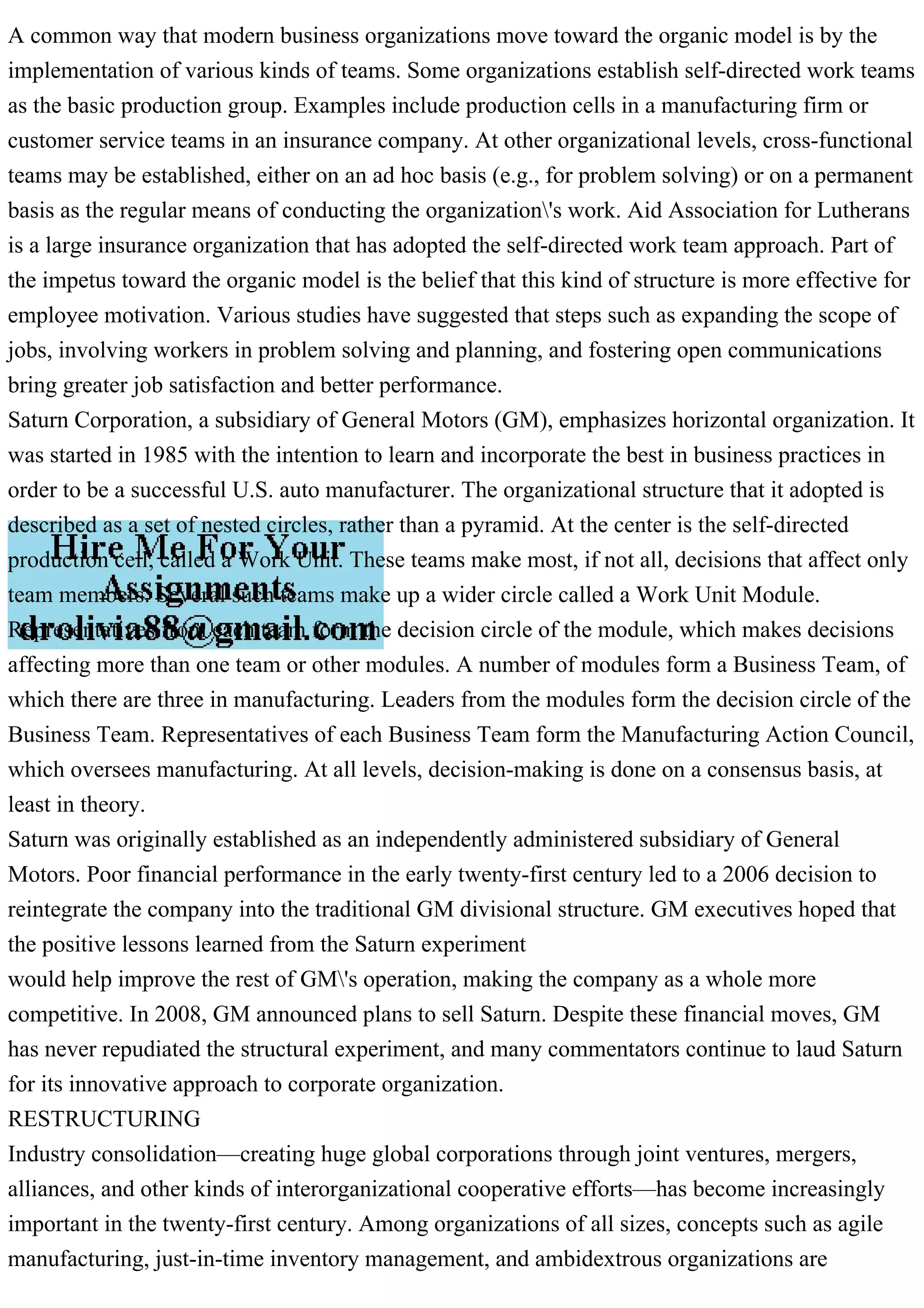 A common way that modern business organizations move toward the organic model is by the
implementation of various kinds of teams. Some organizations establish self-directed work teams
as the basic production group. Examples include production cells in a manufacturing firm or
customer service teams in an insurance company. At other organizational levels, cross-functional
teams may be established, either on an ad hoc basis (e.g., for problem solving) or on a permanent
basis as the regular means of conducting the organization's work. Aid Association for Lutherans
is a large insurance organization that has adopted the self-directed work team approach. Part of
the impetus toward the organic model is the belief that this kind of structure is more effective for
employee motivation. Various studies have suggested that steps such as expanding the scope of
jobs, involving workers in problem solving and planning, and fostering open communications
bring greater job satisfaction and better performance.
Saturn Corporation, a subsidiary of General Motors (GM), emphasizes horizontal organization. It
was started in 1985 with the intention to learn and incorporate the best in business practices in
order to be a successful U.S. auto manufacturer. The organizational structure that it adopted is
described as a set of nested circles, rather than a pyramid. At the center is the self-directed
production cell, called a Work Unit. These teams make most, if not all, decisions that affect only
team members. Several such teams make up a wider circle called a Work Unit Module.
Representatives from each team form the decision circle of the module, which makes decisions
affecting more than one team or other modules. A number of modules form a Business Team, of
which there are three in manufacturing. Leaders from the modules form the decision circle of the
Business Team. Representatives of each Business Team form the Manufacturing Action Council,
which oversees manufacturing. At all levels, decision-making is done on a consensus basis, at
least in theory.
Saturn was originally established as an independently administered subsidiary of General
Motors. Poor financial performance in the early twenty-first century led to a 2006 decision to
reintegrate the company into the traditional GM divisional structure. GM executives hoped that
the positive lessons learned from the Saturn experiment
would help improve the rest of GM's operation, making the company as a whole more
competitive. In 2008, GM announced plans to sell Saturn. Despite these financial moves, GM
has never repudiated the structural experiment, and many commentators continue to laud Saturn
for its innovative approach to corporate organization.
RESTRUCTURING
Industry consolidation—creating huge global corporations through joint ventures, mergers,
alliances, and other kinds of interorganizational cooperative efforts—has become increasingly
important in the twenty-first century. Among organizations of all sizes, concepts such as agile
manufacturing, just-in-time inventory management, and ambidextrous organizations are
 