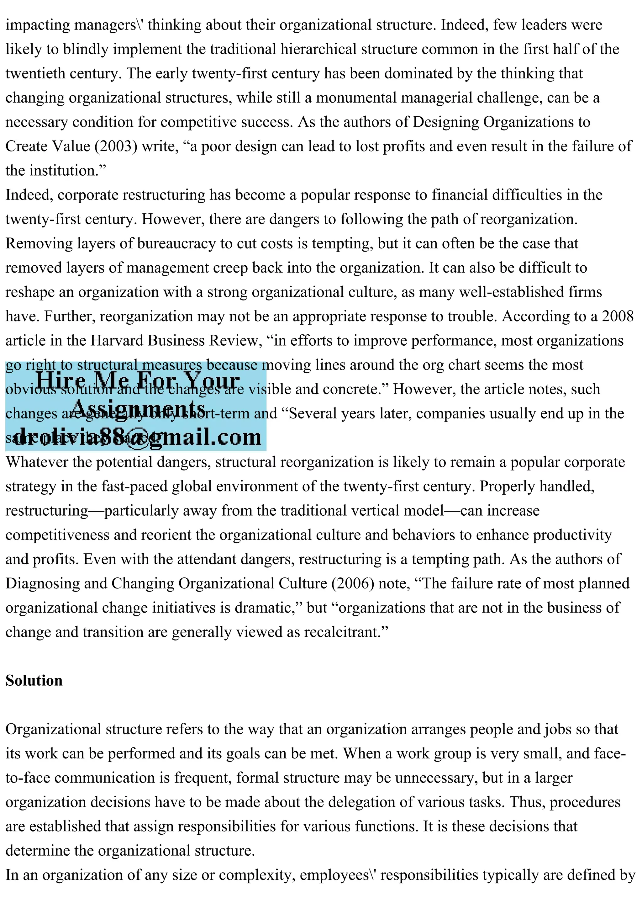 impacting managers' thinking about their organizational structure. Indeed, few leaders were
likely to blindly implement the traditional hierarchical structure common in the first half of the
twentieth century. The early twenty-first century has been dominated by the thinking that
changing organizational structures, while still a monumental managerial challenge, can be a
necessary condition for competitive success. As the authors of Designing Organizations to
Create Value (2003) write, “a poor design can lead to lost profits and even result in the failure of
the institution.”
Indeed, corporate restructuring has become a popular response to financial difficulties in the
twenty-first century. However, there are dangers to following the path of reorganization.
Removing layers of bureaucracy to cut costs is tempting, but it can often be the case that
removed layers of management creep back into the organization. It can also be difficult to
reshape an organization with a strong organizational culture, as many well-established firms
have. Further, reorganization may not be an appropriate response to trouble. According to a 2008
article in the Harvard Business Review, “in efforts to improve performance, most organizations
go right to structural measures because moving lines around the org chart seems the most
obvious solution and the changes are visible and concrete.” However, the article notes, such
changes are generally only short-term and “Several years later, companies usually end up in the
same place they started.”
Whatever the potential dangers, structural reorganization is likely to remain a popular corporate
strategy in the fast-paced global environment of the twenty-first century. Properly handled,
restructuring—particularly away from the traditional vertical model—can increase
competitiveness and reorient the organizational culture and behaviors to enhance productivity
and profits. Even with the attendant dangers, restructuring is a tempting path. As the authors of
Diagnosing and Changing Organizational Culture (2006) note, “The failure rate of most planned
organizational change initiatives is dramatic,” but “organizations that are not in the business of
change and transition are generally viewed as recalcitrant.”
Solution
Organizational structure refers to the way that an organization arranges people and jobs so that
its work can be performed and its goals can be met. When a work group is very small, and face-
to-face communication is frequent, formal structure may be unnecessary, but in a larger
organization decisions have to be made about the delegation of various tasks. Thus, procedures
are established that assign responsibilities for various functions. It is these decisions that
determine the organizational structure.
In an organization of any size or complexity, employees' responsibilities typically are defined by
 