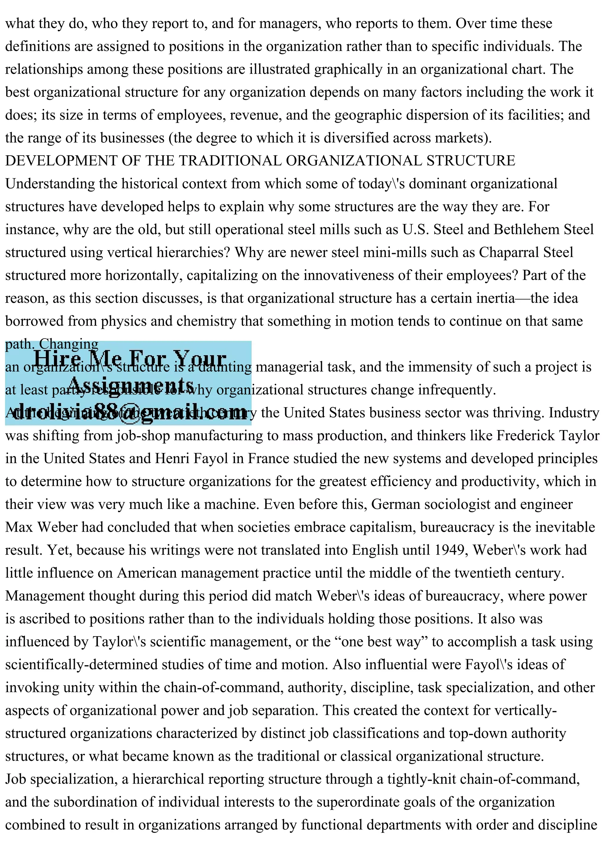 what they do, who they report to, and for managers, who reports to them. Over time these
definitions are assigned to positions in the organization rather than to specific individuals. The
relationships among these positions are illustrated graphically in an organizational chart. The
best organizational structure for any organization depends on many factors including the work it
does; its size in terms of employees, revenue, and the geographic dispersion of its facilities; and
the range of its businesses (the degree to which it is diversified across markets).
DEVELOPMENT OF THE TRADITIONAL ORGANIZATIONAL STRUCTURE
Understanding the historical context from which some of today's dominant organizational
structures have developed helps to explain why some structures are the way they are. For
instance, why are the old, but still operational steel mills such as U.S. Steel and Bethlehem Steel
structured using vertical hierarchies? Why are newer steel mini-mills such as Chaparral Steel
structured more horizontally, capitalizing on the innovativeness of their employees? Part of the
reason, as this section discusses, is that organizational structure has a certain inertia—the idea
borrowed from physics and chemistry that something in motion tends to continue on that same
path. Changing
an organization's structure is a daunting managerial task, and the immensity of such a project is
at least partly responsible for why organizational structures change infrequently.
At the beginning of the twentieth century the United States business sector was thriving. Industry
was shifting from job-shop manufacturing to mass production, and thinkers like Frederick Taylor
in the United States and Henri Fayol in France studied the new systems and developed principles
to determine how to structure organizations for the greatest efficiency and productivity, which in
their view was very much like a machine. Even before this, German sociologist and engineer
Max Weber had concluded that when societies embrace capitalism, bureaucracy is the inevitable
result. Yet, because his writings were not translated into English until 1949, Weber's work had
little influence on American management practice until the middle of the twentieth century.
Management thought during this period did match Weber's ideas of bureaucracy, where power
is ascribed to positions rather than to the individuals holding those positions. It also was
influenced by Taylor's scientific management, or the “one best way” to accomplish a task using
scientifically-determined studies of time and motion. Also influential were Fayol's ideas of
invoking unity within the chain-of-command, authority, discipline, task specialization, and other
aspects of organizational power and job separation. This created the context for vertically-
structured organizations characterized by distinct job classifications and top-down authority
structures, or what became known as the traditional or classical organizational structure.
Job specialization, a hierarchical reporting structure through a tightly-knit chain-of-command,
and the subordination of individual interests to the superordinate goals of the organization
combined to result in organizations arranged by functional departments with order and discipline
 