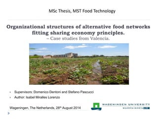 MSc Thesis, MST Food Technology 
Organizational structures of alternative food networks 
fitting sharing economy principles. 
– Case studies from Valencia. 
 Supervisors: Domenico Dentoni and Stefano Pascucci 
 Author: Isabel Miralles Lorenzo 
Wageningen, The Netherlands, 28th August 2014 
 