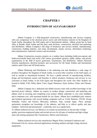 ORGANIZATIONAL STUDY OF ALFANAR
1
CHAPTER 1
INTRODUCTION OF ALFANAR GROUP
Alfanar Company is a fully-integrated construction, manufacturing and services company
with core competence in the electrical power sector and with business interests in the Kingdom of
Saudi Arabia, throughout the Gulf region and in International markets. Alfanar group has its head
office in Riyadh, Saudi Arabia and has three main divisions: construction, electrical and marketing
and distribution. Alfanar Company’s full range of businesses and services include: manufacturing,
construction, building industry, real estate development, marine services, information technology
and communication, industrial ventures and investments.
Alfanar Construction executes projects on a turnkey basis (including build-own-operate and
build-own-transfer basis) and works with various government agencies, public utilities, and private
organizations in the field of power generation, transmission, and distribution. Alfanar Electrical
Systems manufactures electrical products and accessories for the Saudi Arabian and international
markets under Eletra and Alf brand names.
Alfanar Marketing and Distribution is the marketing arm and distributes a wide range of
products throughout the Kingdom of Saudi Arabia, in several other countries in the Gulf region, as
well as outside to international locations. We have a global network of manufacturing facilities,
design and development centers and branches to deliver products, businesses and services to our
customers in Saudi Arabia, in the Gulf region and throughout the world. Our other facilities are
located in Dubai, UAE; Doha, Qatar; Cairo, Egypt; Damascus, Syria; Suzhou, China; and Chennai,
India.
Alfanar Company has a dedicated and skilled resource team with excellent knowledge of the
electrical power industry. Alfanar are experts in turnkey design, construction and marketing and
alfanar excel in executing and completing every project Alfanar undertake to very strict deadlines
and at minimum cost, with maximum benefit for our clients. Alfanar have established joint ventures
and technical agreements with several leading companies such as: Cutler Hammer, US/UK, Group
Schneider, France and Electtro Meccanica Adriatica, Italy, terasaki Japan. These strategic
agreements strengthen our knowledge of the industry, and help us to deliver quality and pass
standard – both local and international - conformity tests on a regular basis.
At Alfanar technical services, our Mission is to sustain our prominence as the provider of high-
quality, precision-engineered repair and rewind services for all types of medium and high voltage
static and rotating equipment like Transformers, Motors and Generators.
Alfanar technical services also manufacture Magnet Wires, Insulated Conductors and
Preformed Coils for various electrical applications including medium and high voltage electrical
equipments.
 