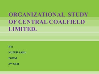 ORGANIZATIONAL STUDY 
OF CENTRAL COALFIELD 
LIMITED. 
BY: 
NUPUR SAHU 
PGDM 
3RD SEM 
 