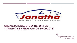 ORGANIZATIONAL STUDY REPORT ON -
“JANATHA FISH MEAL AND OIL PRODUCTS”
By,
Vighnesha Kumar K V
4AL16MBA581
 