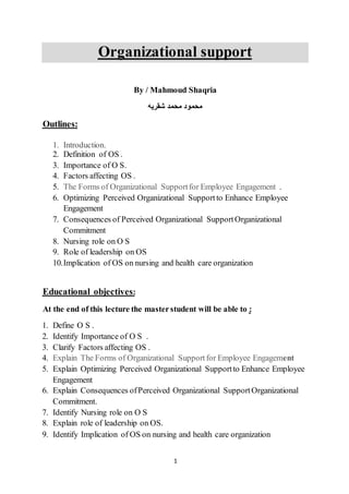 1
Organizational support
By / Mahmoud Shaqria
‫شقريه‬ ‫محمد‬ ‫محمود‬
Outlines:
1. Introduction.
2. Definition of OS .
3. Importance of O S.
4. Factors affecting OS .
5. The Forms of Organizational Supportfor Employee Engagement .
6. Optimizing Perceived Organizational Supportto Enhance Employee
Engagement
7. Consequences of Perceived Organizational SupportOrganizational
Commitment
8. Nursing role on O S
9. Role of leadership on OS
10.Implication of OS on nursing and health care organization
:Educational objectives
:the masterstudent will be able tolectureAt the end of this
1. Define O S .
2. Identify Importance of O S .
3. Clarify Factors affecting OS .
4. Explain The Forms of Organizational Supportfor Employee Engagement
5. Explain Optimizing Perceived Organizational Supportto Enhance Employee
Engagement
6. Explain Consequences ofPerceived Organizational SupportOrganizational
Commitment.
7. Identify Nursing role on O S
8. Explain role of leadership on OS.
9. Identify Implication of OS on nursing and health care organization
 