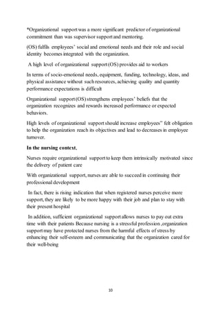10
*Organizational supportwas a more significant predictor of organizational
commitment than was supervisor supportand mentoring.
(OS) fulfils employees’ social and emotional needs and their role and social
identity becomes integrated with the organization.
A high level of organizational support(OS) provides aid to workers
In terms of socio-emotional needs, equipment, funding, technology, ideas, and
physical assistance without such resources, achieving quality and quantity
performance expectations is difficult
Organizational support(OS)strengthens employees’ beliefs that the
organization recognizes and rewards increased performance or expected
behaviors.
High levels of organizational supportshould increase employees‟ felt obligation
to help the organization reach its objectives and lead to decreases in employee
turnover.
In the nursing context,
Nurses require organizational supportto keep them intrinsically motivated since
the delivery of patient care
With organizational support, nurses are able to succeed in continuing their
professional development
In fact, there is rising indication that when registered nurses perceive more
support, they are likely to be more happy with their job and plan to stay with
their present hospital
In addition, sufficient organizational supportallows nurses to pay out extra
time with their patients Because nursing is a stressful profession ,organization
supportmay have protected nurses from the harmful effects of stress by
enhancing their self-esteem and communicating that the organization cared for
their well-being
 
