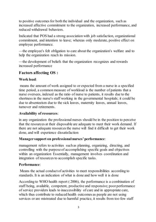 3
to positive outcomes for both the individual and the organization, such as
increased affective commitment to the organization, increased performance, and
reduced withdrawal behaviors.
Indicated that POS had a strong association with job satisfaction, organizational
commitment, and intention to leave; whereas only moderate, positive effect on
employee performance.
—the employee's felt obligation to care about the organization's welfare and to
help the organization reach its mission.
—the development of beliefs that the organization recognizes and rewards
increased performance
Factors affecting OS :
Work load:
means the amount of work assigned to or expected from a nurse in a specified
time period, a common measure of workload is the number of patients that a
nurse oversees, indexed as the ratio of nurse to patients, it results due to the
shortness in the nurse's staff working in the governmental hospitals; it could be
due to absenteeism due to the sick leaves, maternity leaves, annual leaves,
turnover and retirements.
Availability of resources:
in any organization the professional nurses should be in the position to perceive
that the resources at their disposable are adequate to meet their work demand. If
there are not adequate resources the nurse will find it difficult to get their work
done, and will experience dissatisfaction
Managersupport on professional nurses’performance:
management refers to activities suchas planning, organizing, directing, and
controlling with the purposeof accomplishing specific goals and objectives
within an organization Essentially, management involves coordination and
integration of resources to accomplish specific tasks.
Performance:
Means the actual conductof activities to meet responsibilities according to
standards. It is an indication of what is done and how well it is done
According to WHO health report ( 2006), the performance is a combination of
staff being, available, competent, productive and responsive; poorperformance
of service providers leads to inaccessibility of care and in appropriate care,
which thus contribute to reduced health outcomes as people are not using
services or are mistreated due to harmful practice, it results from too few staff
 