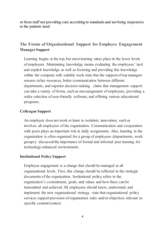 4
or from staff not providing care according to standards and not being responsive
to the patients need.
The Forms of Organizational Support for Employee Engagement
ManagerSupport
Learning begins at the top, but most learning takes place in the lower levels
of employees .Maintaining knowledge means evaluating the employees’ tacit
and explicit knowledge as well as fostering and providing this knowledge
within the company with suitable tools state that the supportof top managers
ensures richer resources, better communication between different
departments, and superior decision making. claim that management support
can take a variety of forms, such as encouragement of employees, providing a
wider selection of user-friendly software, and offering various educational
programs.
Colleague Support
An employee does not work or learn in isolation; innovation, such as
involves all employees of the organization. Communication and cooperation
with peers plays an important role in daily assignments. Also, learning in the
organization is often organized for a group of employees (departments, work
groups). discussed the importance of formal and informal peer learning for
technology-enhanced environments.
Institutional Policy Support
Employee engagement is a change that should be managed at all
organizational levels. First, this change should be reflected in the strategic
documents of the organization. Institutional policy refers to the
organization’s commitment, goals, and values and how these can be
transmitted and achieved All employees should know, understand, and
implement the new organizational strategy. state that organizational policy
services supportprovision of organization rules and/or objectives relevant to
specific content/context.
 
