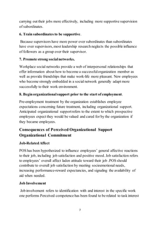 7
carrying out their jobs more effectively, including more supportive supervision
of subordinates.
6. Train subordinates to be supportive.
Because supervisors have more power over subordinates than subordinates
have over supervisors, most leadership research neglects the possible influence
of followers as a group over their supervisor.
7. Promote strong socialnetworks.
Workplace social networks provide a web of interpersonal relationships that
offer information about how to become a successfulorganization member as
well as provide friendships that make work-life more pleasant. New employees
who become strongly embedded in a social network generally adapt more
successfully to their work environment.
8. Beginorganizationalsupport prior to the start of employment.
Pre-employment treatment by the organization establishes employee
expectations concerning future treatment, including organizational support.
Anticipated organizational supportrefers to the extent to which prospective
employees expect they would be valued and cared for by the organization if
they became employees.
Consequences of Perceived Organizational Support
Organizational Commitment
Job-RelatedAffect
POS has been hypothesized to influence employees’ general affective reactions
to their job, including job satisfaction and positive mood. Job satisfaction refers
to employees’ overall affect laden attitude toward their job .POS should
contribute to overall job satisfaction by meeting socioemotional needs,
increasing performance-reward expectancies, and signaling the availability of
aid when needed.
Job Involvement
Job involvement refers to identification with and interest in the specific work
one performs Perceived competence has been found to be related to task interest
 