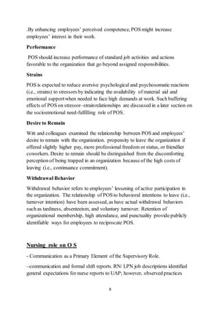 8
.By enhancing employees’ perceived competence, POS might increase
employees’ interest in their work.
Performance
POS should increase performance of standard job activities and actions
favorable to the organization that go beyond assigned responsibilities.
Strains
POS is expected to reduce aversive psychological and psychosomatic reactions
(i.e., strains) to stressors by indicating the availability of material aid and
emotional supportwhen needed to face high demands at work. Such buffering
effects of POS on stressor–strainrelationships are discussed in a later section on
the socioemotional need-fulfilling role of POS.
Desire to Remain
Witt and colleagues examined the relationship between POS and employees’
desire to remain with the organization. propensity to leave the organization if
offered slightly higher pay, more professional freedom or status, or friendlier
coworkers. Desire to remain should be distinguished from the discomforting
perception of being trapped in an organization because of the high costs of
leaving (i.e., continuance commitment).
Withdrawal Behavior
Withdrawal behavior refers to employees’ lessening of active participation in
the organization. The relationship of POS to behavioral intentions to leave (i.e.,
turnover intention) have been assessed, as have actual withdrawal behaviors
such as tardiness, absenteeism, and voluntary turnover. Retention of
organizational membership, high attendance, and punctuality provide publicly
identifiable ways for employees to reciprocate POS.
Nursing role on O S
- Communication as a Primary Element of the Supervisory Role.
–communication and formal shift reports. RN/ LPN job descriptions identified
general expectations for nurse reports to UAP; however, observed practices
 