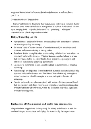 9
suggested inconsistencies between job descriptions and actual employee
practices.
Communication of Expectations.
—Nurses’ autonomy to determine their supervisory style was a common theme.
However, there were differences in management’s explicit expectations for role
style, ranging from ‘‘captain of the team’’ to ‘‘parenting.’’ Managers’
communication of role expectations varied.
Role of leadership on OS
 Perceptions of leader effectiveness are associated with a number of variables
such as empowering leadership .
 the leader’s use of humor the use of transformational yet unconventional
behavior and communicating a strong vision.
 found that leader exemplification, the modeling of behaviors, was related to
perceived leader effectiveness. Effective leaders can also behave in a way
that provides a buffer for subordinates from negative consequences and
influences subordinate leadership perceptions
 Openness to experience is also a quality related to perceptions of effective
leadership
 Relationships are important to the leadership dynamic and subordinates may
perceive leader effectiveness as a function of that relationship through the
leader’s activation of self-concepts, schemas, or implicit theories of
leadership.
 Certain leader roles are also associated with leader effectiveness and found
that for superiors and direct reports goal orientation was the most important
predictor of leader effectiveness, while the facilitator role was a significant
predictor among peers.
Implication of OS on nursing and health care organization
*Organizational supportand consequently the ability to influence is how the
workers interpret the motives underlying the treatment by the organization.
 