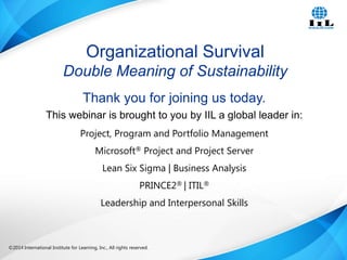 Organizational Survival
Double Meaning of Sustainability
Thank you for joining us today.
This webinar is brought to you by IIL a global leader in:
Project, Program and Portfolio Management
Microsoft® Project and Project Server
Lean Six Sigma | Business Analysis
PRINCE2® | ITIL®
Leadership and Interpersonal Skills

©2014 International Institute for Learning, Inc., All rights reserved.

Intelligence, Integrity and Innovation

1

 
