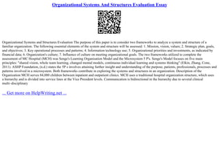 Organizational Systems And Structures Evaluation Essay
Organizational Systems and Structures Evaluation The purpose of this paper is to consider two frameworks to analyze a system and structure of a
familiar organization. The following essential elements of the system and structure will be assessed: 1. Mission, vision, values; 2. Strategic plan, goals,
and objectives; 3. Key operational processes and patterns; 4. Information technology use; 5. Organizational priorities and investments, as indicated by
financial data; 6. Organization's culture; 7. Influence of culture on meeting organizational goals. The two frameworks utilized to complete the
assessment of MC Hospital (MCH) was Senge's Learning Organisation Model and the Microsystem 5 P's. Senge's Model focuses on five main
principles: "shared vision, whole team learning, changed mental models, continuous individual learning and systems thinking" (Elkin, Zhang, Cone,
2011). ASHP Foundation, (n.d.) states the 5P s involves attaining further insight and understanding of the purpose, patients, professionals, processes and
patterns involved in a microsystem. Both frameworks contribute in exploring the systems and structures in an organization. Description of the
Organization MCH serves 84,000 children between inpatient and outpatient clinics. MCH uses a traditional hospital organization structure, which uses
a hierarchy and is divided into service lines at the Vice President levels. Communication is bidirectional in the hierarchy due to several clinical
multi–disciplinary
... Get more on HelpWriting.net ...
 