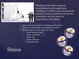 Working with others requires
coordination and compromise
resulting in conflict and consequently
results in stress created by the desire
to perform and the strain of
negotiating with others.
Stress
www.pptbackgrounds.net
• Stress can be created by violating team norms
• Teams or individuals can experience stress
• Several types of team stressors exist:
• Team training load
• Team workload
• Team size
• Team cohesion
• Goal structure
 