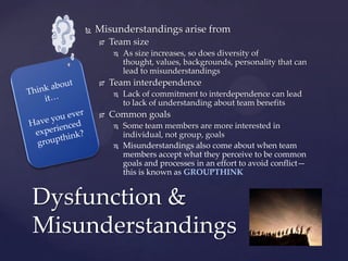  Misunderstandings arise from
 Team size
 As size increases, so does diversity of
thought, values, backgrounds, personality that can
lead to misunderstandings
 Team interdependence
 Lack of commitment to interdependence can lead
to lack of understanding about team benefits
 Common goals
 Some team members are more interested in
individual, not group, goals
 Misunderstandings also come about when team
members accept what they perceive to be common
goals and processes in an effort to avoid conflict—
this is known as GROUPTHINK
Dysfunction &
Misunderstandings
 