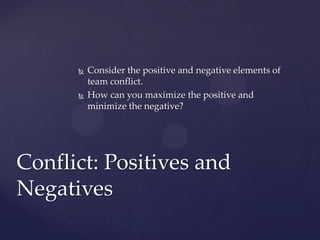  Consider the positive and negative elements of
team conflict.
 How can you maximize the positive and
minimize the negative?
Conflict: Positives and
Negatives
 