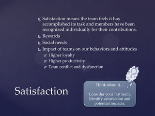  Satisfaction means the team feels it has
accomplished its task and members have been
recognized individually for their contributions.
 Rewards
 Social needs
 Impact of teams on our behaviors and attitudes
 Higher loyalty
 Higher productivity
 Team conflict and dysfunction
Satisfaction
Think about it…
Consider your last team.
Identify satisfaction and
potential impacts.
 