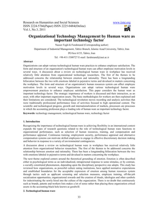 Research on Humanities and Social Sciences                                              www.iiste.org
ISSN 2224-5766(Paper) ISSN 2225-0484(Online)
Vol.1, No.3, 2011

     Organizational Technology Management by Human ware as
                  important technology factor
                               Nasser Fegh-hi Farahmand (Corresponding author)
           Department of Industrial Management, Tabriz Branch, Islamic Azad University, Tabriz, Iran
                                            PO box 6155, Tabriz, Iran
                              Tel: +98-411-3300727 E-mail: farahmand@iaut.ac.ir
Abstract
Organizations can adopt various technological human ware practices to enhance employee satisfaction. The
form and structure of an organization's technological human ware can affect employee motivation levels in
several ways. A discussion about a review on technological human ware in workplace has received
relatively little attention from organizational technologic researchers. The first of the themes to be
addressed concerns the relationship between emotion and rationality. There has been a longstanding
bifurcation between the two with emotions labeled in pejorative terms and devalued in matters concerning
the workplace. The form and structure of an organization's human resources system can affect employee
motivation levels in several ways. Organizations can adopt various technological human ware
empowerment practices to enhance employee satisfaction. This paper considers the human ware as
important technology factor. The strategic importance of workers is discussed and their interaction, as an
asset, with other important organization assets. The basic methodologies for workers are then explained and
their limitations are considered. The technological revolution moves recording and analysis activities that
were traditionally professional performance lines of activities focused to high operational content. The
scientific and technological progress, growth and internationalization of markets, processors are processes
in which the accounting profession plays a leading role of human ware as important technology factor.
Keywords: technology management, technological human ware, technology factor


1. Introduction
Recognizing the importance of technological human ware in achieving flexibility in an international context
expands the types of research questions related to the role of technological human ware functions in
organizational performance, such as selection of human resources, training, and compensation and
performance appraisal. Continuous training, employment security, performance appraisal and alternative
compensation systems can motivate skilled employees to engage in effective discretionary decision making
and behavior in response to a variety of environmental contingencies.
A discussion about a review on technological human ware in workplace has received relatively little
attention from organizational behavior researchers. The first of the themes to be addressed concerns the
relationship between emotion and rationality. There has been a longstanding bifurcation between the two
with emotions labeled in pejorative terms and devalued in matters concerning the workplace.
The next theme explored centers around the theoretical grounding of emotion. Emotion is often described
either in psychological terms as an individualized, intrapersonal response to some stimulus, or by contrast,
a socially constituted phenomenon, depending upon the disciplinary perspective one adopts. This study has
reviewed how organizations, as powerful culture eating institutions, have applied normative expectations
and established boundaries for the acceptable expression of emotion among human resources system
through tactics such as applicant screening and selection measures, employee training, off-the-job
socialization opportunities, organizational rewards and the creation of rituals, ideologies and other symbols
for indoctrinating the newly hired into the culture of the organization. There is no doubt that continuously
such as brands, patents and workers lists makes a lot of sense rather than placing these organization critical
assets in the accounting black hole known as goodwill.
2. Technological human ware

                                                     33
 