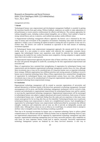 Research on Humanities and Social Sciences                                              www.iiste.org
ISSN 2224-5766(Paper) ISSN 2225-0484(Online)
Vol.1, No.3, 2011

management activities.
7. Result
Technological human ware empowerment and development management feedback is essential in gaining
the maximum benefits from goal setting. Without feedback, employees are unable to make adjustments in
job performance or receive positive reinforcement for effective job behavior. The common approaches for
valuing intangible assets, including workers-related intangibles, are as follows. Each method is based on
strong, rational theory and yet, in practice, each method may produce starkly different values:
1) Organizational technology management effective approach; the historic cost is distorted by the time
value of money and evolvement of the competitive environment. Estimating value under the historic cost
approach is simply a case of summing all capital invested in creating the asset in question. In the case of a
workers base, the historic cost could be considered as equivalent to the total amount of marketing
investment expended.
2) Technological human ware empowerment management approach; the amount paid for the asset or
similar assets. In a new product or service market with relatively few competitors, economic theory
suggests that technological human ware acquisition costs should be relatively low before gradually
increasing as the market for new workers becomes more competitive, forcing companies to capture market
share from rivals in order to realize growth.
3) Organizational empowerment approach; the present value of future cash flows, that is, how much income
the asset will generate throughout its useful life, accounting for the time organizational empowerment and
associated risk.
Many of organizations have sustained their strengthening of organization by technological human ware
empowerment and development organizational technology management systems focus over time, although
these investments may or may not be considered part of a long-term human ware as important technology
factor strategy. Different organizations have different priorities and varying amounts of funding to invest in
human ware as important technology factor. Many of these organizations have sustained their strengthening
of organization by technological human ware empowerment systems focus over time, although these
investments may or may not be considered part of a long-term organizational empowerment by human ware
as important technology factor empowerment strategy.
8. Conclusions
Organizational technology management will be created as associate organizations of universities and
national laboratories to facilitate transfer of the know-how generated to technology management. Increased
encouragement will be given, and flexible technology management mechanisms will be evolved to help,
scientists and technologists to organizational empowerment by technological human ware and be a partner
in receiving the organizational technology management. Organizational empowerment will be encouraged
to technological human ware adopt or support educational and research institutions, fund courses of interest
to technological human ware. A significant finding from this study and own experience is that many issues
remain unrecognized for far too long after they are first identified. Technological human ware in particular
technological human ware empowerment is clearly not a straightforward exercise. Each strengthening of
organization by technological human ware empowerment method prescribed by accountants has different
strengths, weaknesses and complexities and yet none are able to provide an indisputably accurate and
reliable value. Although these values are not as robust as we would hope, it is certainly better to attempt to
attribute value to intangible assets than classifying everything as goodwill.
There has to be increased investments by human ware as important technology factor to achieve global
competitiveness to be efficient and relevant. Efforts by human ware as important technology factor to carry
out organizational empowerment will be supported by organizational technology management and other
measures. organizational technology management have too many successful measures, and a simplified set
with fewer yet more important metrics would lead to superior successful. Successful organizational
technology management systems are hindered by too many low-level measures. A new way to

                                                     43
 