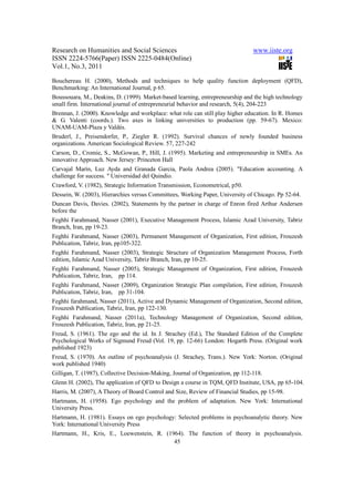 Research on Humanities and Social Sciences                                       www.iiste.org
ISSN 2224-5766(Paper) ISSN 2225-0484(Online)
Vol.1, No.3, 2011

Bouchereau H. (2000), Methods and techniques to help quality function deployment (QFD),
Benchmarking: An International Journal, p 65.
Boussouara, M., Deakins, D. (1999). Market-based learning, entrepreneurship and the high technology
small firm. International journal of entrepreneurial behavior and research, 5(4), 204-223
Brennan, J. (2000). Knowledge and workplace: what role can still play higher education. In R. Homes
& G. Valenti (coords.). Two axes in linking universities to production (pp. 59-67). Mexico:
UNAM-UAM-Plaza y Valdés.
Bruderl, J., Preisendorfer, P., Ziegler R. (1992). Survival chances of newly founded business
organizations. American Sociological Review. 57, 227-242
Carson, D., Cromie, S., McGowan, P., Hill, J. (1995). Marketing and entrepreneurship in SMEs. An
innovative Approach. New Jersey: Princeton Hall
Carvajal Marín, Luz Ayda and Granada Garcia, Paola Andrea (2005). "Education accounting. A
challenge for success. " Universidad del Quindio.
Crawford, V. (1982), Strategic Information Transmission, Econometrical, p50.
Dessein, W. (2003), Hierarchies versus Committees, Working Paper, University of Chicago. Pp 52-64.
Duncan Davis, Davies. (2002), Statements by the partner in charge of Enron fired Arthur Andersen
before the
Feghhi Farahmand, Nasser (2001), Executive Management Process, Islamic Azad University, Tabriz
Branch, Iran, pp 19-23.
Feghhi Farahmand, Nasser (2003), Permanent Management of Organization, First edition, Frouzesh
Publication, Tabriz, Iran, pp105-322.
Feghhi Farahmand, Nasser (2003), Strategic Structure of Organization Management Process, Forth
edition, Islamic Azad University, Tabriz Branch, Iran, pp 10-25.
Feghhi Farahmand, Nasser (2005), Strategic Management of Organization, First edition, Frouzesh
Publication, Tabriz, Iran, pp 114.
Feghhi Farahmand, Nasser (2009), Organization Strategic Plan compilation, First edition, Frouzesh
Publication, Tabriz, Iran, pp 31-104.
Feghhi farahmand, Nasser (2011), Active and Dynamic Management of Organization, Second edition,
Frouzesh Publication, Tabriz, Iran, pp 122-130.
Feghhi Farahmand, Nasser (2011a), Technology Management of Organization, Second edition,
Frouzesh Publication, Tabriz, Iran, pp 21-25.
Freud, S. (1961). The ego and the id. In J. Strachey (Ed.), The Standard Edition of the Complete
Psychological Works of Sigmund Freud (Vol. 19, pp. 12-66) London: Hogarth Press. (Original work
published 1923)
Freud, S. (1970). An outline of psychoanalysis (J. Strachey, Trans.). New York: Norton. (Original
work published 1940)
Gilligan, T. (1987), Collective Decision-Making, Journal of Organization, pp 112-118.
Glenn H. (2002), The application of QFD to Design a course in TQM, QFD Institute, USA, pp 65-104.
Harris, M. (2007), A Theory of Board Control and Size, Review of Financial Studies, pp 15-98.
Hartmann, H. (1958). Ego psychology and the problem of adaptation. New York: International
University Press.
Hartmann, H. (1981). Essays on ego psychology: Selected problems in psychoanalytic theory. New
York: International University Press
Hartmann, H., Kris, E., Loewenstein, R. (1964). The function of theory in psychoanalysis.
                                           45
 
