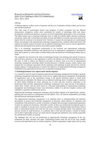 Research on Humanities and Social Sciences                                              www.iiste.org
ISSN 2224-5766(Paper) ISSN 2225-0484(Online)
Vol.1, No.3, 2011

offerings.
2) Making empower workers aware of operation and the cost of operation existing workers can be lower
and, operation predicted.
This wide range of technological human ware programs of public accountant also has different
characteristics competitive results when considering the transfer of knowledge, skills and values,
development of professional practices, awareness of social responsibility performance in the environment.
The higher human ware as important technology factor is made up of public higher education institutions
and private, which offer a diversified curriculum, relevant and linked to economic and social needs of the
region from the technical to the doctoral level. Therefore, it requires the development of a technological
human ware program with organizational technology management basis, technical, ethical and moral, with
capacity for research, analysis of human ware as important technology factor issues in various organization,
national and international levels and low universally accepted standards.
This is to technology management professionals to use economic and organizational technology
management information referring to the internal activities of organizations, management is developed in
them, and in general, to various types of bodies falling under the operation of technological human ware as
whole.
The comptroller has focused on the study of technological human ware planning and control of resources
and verification operations in the organization to achieve the efficient use of the first and effectiveness in
the latter, in order to achieve the objectives and goals set therein. Costs as an area of organizational
technology management knowledge studies focused processes to identify, measure, collect, analyze and
interpret the cost elements associated with the production and marketing of goods and services with the
primary purpose of making decisions to achieve the objectives of organizational technology management
established in the organization by human ware as important technology factor.
3. Technological human ware empowerment and development
It is essential to meet the need of imparting organizational technology management knowledge to generate
technology management information that, in turn serve to support both process management and leadership
of organizations such as the requirements arising in the specific historical context in which these
organizations are embedded. The human ware as important technology factor is highly sought. It started as
an intern before finishing his career, allowing you to enter and have extensive experience in the
professional field and then organizational technology management have large amounts of development
within them. Contact with the client based on a thorough understanding of organizational technology
management and technological human ware information, enables it to provide complete solutions and
expanded in a portfolio of professional services.
Organizational technology management techniques and procedures applied in the identification, analysis,
planning and cost control as a management tool and address. Also, can function independently, providing
their professional technological human ware.
The organizational technology management is an important factor in entrepreneurship and enterprise
development in general and technology management in particular, which enhances its importance and
commitment of the profession to society. It promotes a program that encourages entrepreneurial generation
of ideas for creating new businesses, achievable in terms of their own professional development goals in
order to contribute to solving social, economic, political, cultural. Entrepreneurship and develop creative
skills in technological human ware from the first cycle of training through contact with employers and
advisory services to small businesses. It is perfectly able to form and run business, virtually no human
activity that is dispensable resource use which must be managed and exploited in ways morally responsible
for a professional in public accounting.
The challenges that will face the professional in organizational technology management of the new
millennium are large, uncertain and vague. Technological human wares are one of the most valuable
resources and organizations have to remain competitive. Modern organizations might achieve this by using

                                                     35
 