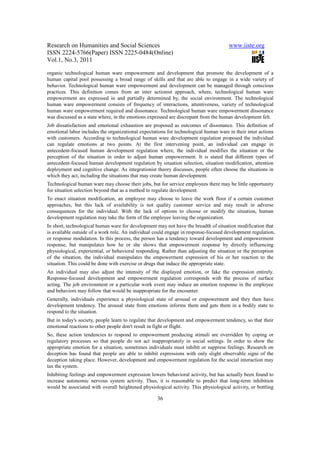 Research on Humanities and Social Sciences                                            www.iiste.org
ISSN 2224-5766(Paper) ISSN 2225-0484(Online)
Vol.1, No.3, 2011

organic technological human ware empowerment and development that promote the development of a
human capital pool possessing a broad range of skills and that are able to engage in a wide variety of
behavior. Technological human ware empowerment and development can be managed through conscious
practices. This definition comes from an inter actionist approach, where, technological human ware
empowerment are expressed in and partially determined by, the social environment. The technological
human ware empowerment consists of frequency of interactions, attentiveness, variety of technological
human ware empowerment required and dissonance. Technological human ware empowerment dissonance
was discussed as a state where, in the emotions expressed are discrepant from the human development felt.
Job dissatisfaction and emotional exhaustion are proposed as outcomes of dissonance. This definition of
emotional labor includes the organizational expectations for technological human ware in their inter actions
with customers. According to technological human ware development regulation proposed the individual
can regulate emotions at two points. At the first intervening point, an individual can engage in
antecedent-focused human development regulation where, the individual modifies the situation or the
perception of the situation in order to adjust human empowerment. It is stated that different types of
antecedent-focused human development regulation by situation selection, situation modification, attention
deployment and cognitive change. As integrationist theory discusses, people often choose the situations in
which they act, including the situations that may create human development.
Technological human ware may choose their jobs, but for service employees there may be little opportunity
for situation selection beyond that as a method to regulate development.
To enact situation modification, an employee may choose to leave the work floor if a certain customer
approaches, but this lack of availability is not quality customer service and may result in adverse
consequences for the individual. With the lack of options to choose or modify the situation, human
development regulation may take the form of the employee leaving the organization.
In short, technological human ware for development may not have the breadth of situation modification that
is available outside of a work role. An individual could engage in response-focused development regulation,
or response modulation. In this process, the person has a tendency toward development and empowerment
response, but manipulates how he or she shows that empowerment response by directly influencing
physiological, experiential, or behavioral responding. Rather than adjusting the situation or the perception
of the situation, the individual manipulates the empowerment expression of his or her reaction to the
situation. This could be done with exercise or drugs that induce the appropriate state.
An individual may also adjust the intensity of the displayed emotion, or fake the expression entirely.
Response-focused development and empowerment regulation corresponds with the process of surface
acting. The job environment or a particular work event may induce an emotion response in the employee
and behaviors may follow that would be inappropriate for the encounter.
Generally, individuals experience a physiological state of arousal or empowerment and they then have
development tendency. The arousal state from emotions informs them and gets them in a bodily state to
respond to the situation.
But in today's society, people learn to regulate that development and empowerment tendency, so that their
emotional reactions to other people don't result in fight or flight.
So, these action tendencies to respond to empowerment producing stimuli are overridden by coping or
regulatory processes so that people do not act inappropriately in social settings. In order to show the
appropriate emotion for a situation, sometimes individuals must inhibit or suppress feelings. Research on
deception has found that people are able to inhibit expressions with only slight observable signs of the
deception taking place. However, development and empowerment regulation for the social interaction may
tax the system.
Inhibiting feelings and empowerment expression lowers behavioral activity, but has actually been found to
increase autonomic nervous system activity. Thus, it is reasonable to predict that long-term inhibition
would be associated with overall heightened physiological activity. This physiological activity, or bottling

                                                    36
 