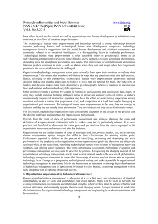 Research on Humanities and Social Sciences                                              www.iiste.org
ISSN 2224-5766(Paper) ISSN 2225-0484(Online)
Vol.1, No.3, 2011

have often focused on the control exerted by organizations over human development by individuals over
emotions, or the effects of emotions on performance.
The technological human ware empowerment and leadership revealed a strong relationship between
superior performing leaders and technological human ware development competence, technology
management theorist’s suggestions that the social, human development and relational competency set
commonly referred to as emotional intelligence, is a distinguishing factor in leadership performance.
Technological human ware empowerment is often described either in psychological terms as an
individualized, intrapersonal response to some stimulus, or, by contrast, a socially constituted phenomenon,
depending upon the disciplinary perspective one adopts. The experiences of competition and domination
likewise produce emotions in male s such as elation when they win and anger when their hegemonic
position in the hierarchical structure is challenged.
Organizational technology management actors quite rationally draw upon their emotions to evaluate their
circumstances. This ensures that members will behave in ways that are consistent with their self-interests.
Hence, according to this perspective, technological human ware empowerment underwrites rational
decision making and enables employees to behave in ways that are rational for them. The behaviors of
leaders and decision makers have been described as psychologically defensive reactions to unconscious
fears and anxieties and unresolved early life experiences.
Other defensive posture s adopted by leaders in response to unrecognized and unconscious fear, anger, or
envy may include coalition building, influence tactics or divide and conquer forms of control. A leader’s
unconsciously empowered destructive impulses may have the effect of undermining cooperation among
members and create a culture that perpetuates rivalry and competition at a level that may be damaging to
organizational goal attainment. Technological human ware empowerment to be sure, does not emerge in
isolation and they are not merely inner phenomena. They have objects and they occur within some context.
For this reason, international organizations have considerable discretion in the design of pay policies and
the choices made have consequences for organizational performance.
Overall, from the point of view of performance measurement and strategic planning, the value and
definition of a organizational relationship with its workers may not be particularly relevant. It is more
practical and beneficial to determine the value generated per workers from the assets employed in the
organization to measure performance and plan for the future.
Organizations that are similar in terms of types of employees and jobs, product market, size, and so on may
choose compensation system designs that differ in their effectiveness for attaining similar goals.
Performance appraisal is defined as the process of identifying, evaluating and developing the work
performance of the employee in the organization so that organizational goals and objectives are effectively
achieved while, at the same time, benefiting technological human ware in terms of recognition, receiving
feedback, and offering career guidance. The terms performance assessment, performance evaluation and
performance management are also used to describe the process. Recognizing the changing context of the
organizational technology management, and to meet present national needs in the new era of globalization,
technology management enunciates to ensure that the message of science reaches human ware as important
technology factor. Emerge as a progressive and enlightened society, and make it possible for organizational
technology management to participate fully in the human ware as important technology factor development
of technology management and its application for human welfare. Indeed, technology management will be
fully integrated with all spheres of national activity.
5. Organizational empowerment by technological human ware
Organizational technology management is advancing at a very fast pace, and obsolescence of physical
infrastructure, as also of skills and competence, take place rapidly. Steps will be taken to network the
existing infrastructure, investments and intellectual strengths, wherever they exist, to achieve effective and
optimal utilization, and constantly upgrade them to meet changing needs. A major initiative to modernize
the infrastructure for organizational technology management and engineering in academic institutions will
be undertaken.
                                                     38
 