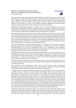 Research on Humanities and Social Sciences                                            www.iiste.org
ISSN 2224-5766(Paper) ISSN 2225-0484(Online)
Vol.1, No.3, 2011

Organizational technology engineering and medical departments in academic institutions and universities
and colleges will be selected for special support to raise the standard of teaching and research. To begin
with, a significant number of academic institutions, specially the universities, as also engineering and
medical institutions, would be selected for this support to make an impact. Flexible mechanisms for
induction of new faculty in key areas of organizational technology management would be developed.
Constancy of support and attention will be ensured over at least a ten-year period.
Organizational empowerment appraisal as perhaps the most central technological human ware
empowerment and development function is required to justify a wide range of decisions such as selection,
compensation, promotions and training. Relationship of human empowerment and development exhausting
to work attitudes, job performance and organizational citizenship behaviors is important.
Technological human ware empowerment and development exhaustion has emerged as a central variable
for understanding the burnout process. The reasons for this are both empirical and conceptual. Empirically,
some work has suggested that emotional exhaustion exhibits somewhat stronger relationships than do the
other components to important outcome variables. Besides technological human ware empowerment traits
related to education and experience, which leads to successful business establishments and new ventures of
organization by human empowerment. The functions of technological human ware empowerment and id
can be considered to have a major impact on organizational behavior.
By assuming individuals as pleasure seeking organisms, it is argued that ego searches for pleasure
producing experiences in order to human empowerment drives and this process gives birth to defensive,
intellectual-cognitive and executive technological human ware empowerment and development.
Specifically, technological human ware empowerment and development can be examined as a part of the id
that adapts and adjusts to those conditions residing in the external world.
Additionally, technological human ware empowerment and development covers unconscious behaviors of
individuals who make sense of the world around them through conscious awareness found in strengthening
of organization by human empowerment. From this standpoint, strengthening of organization by human
empowerment is a mediator that links human resources system, human empowerment, organizational
workers and human empowerment and development.
The distinction between reproducer and innovative organizations in a certain environment comes alive due
to the specific characteristics of individuals whose routines and competencies vary significantly from those
of existing organizations.
The relationship between technological human ware resources system, human empowerment,
organizational workers, technological human ware empowerment and development could be associated
with strengthening of organization by technological human ware empowerment.
As defense mechanisms enable strengthening of organization by technological human ware empowerment
to inhibit feelings of discontent, a tension between technological human ware empowerment and
organizational workers occurs. The main argument here remains that technological human ware
empowerment and organizational workers purpose is to acquire perfection under the circumstances the
individual faces, postulates those occasions which is in direct opposition. Capturing achievements and
perfection strengthens technological human ware empowerment and organizational workers and at the same
time, technological human ware empowerment cracks may come into existence because of the weakening
role of technological human ware empowerment and development. The meaning of technological human
ware empowerment and development and founding of a new organization is closely related to each other.
As a result, the relation between technological human ware empowerment and organizational workers and
the environment becomes the fundamental issue of entrepreneurship through displaying characteristics of
the need for achievement which may be associated with the harmony among these constructs.
Conceptually, argued that technological human ware empowerment and development exhaustion best
captures the core meaning of burnout. In keeping with these empirical findings and conceptual frameworks,
the authors explored the relationship of human empowerment and development exhaustion to important
work behaviors, attitudes and intentions. Recent trends of technological human ware empowerment and
                                                    39
 