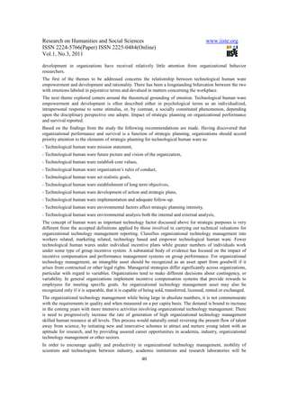 Research on Humanities and Social Sciences                                                www.iiste.org
ISSN 2224-5766(Paper) ISSN 2225-0484(Online)
Vol.1, No.3, 2011

development in organizations have received relatively little attention from organizational behavior
researchers.
The first of the themes to be addressed concerns the relationship between technological human ware
empowerment and development and rationality. There has been a longstanding bifurcation between the two
with emotions labeled in pejorative terms and devalued in matters concerning the workplace.
The next theme explored centers around the theoretical grounding of emotion. Technological human ware
empowerment and development is often described either in psychological terms as an individualized,
intrapersonal response to some stimulus, or, by contrast, a socially constituted phenomenon, depending
upon the disciplinary perspective one adopts. Impact of strategic planning on organizational performance
and survival reported.
Based on the findings from the study the following recommendations are made. Having discovered that
organizational performance and survival is a function of strategic planning, organizations should accord
priority attention to the elements of strategic planning for technological human ware as:
- Technological human ware mission statement,
- Technological human ware future picture and vision of the organization,
- Technological human ware establish core values,
- Technological human ware organization’s rules of conduct,
- Technological human ware set realistic goals,
- Technological human ware establishment of long term objectives,
- Technological human ware development of action and strategic plans,
- Technological human ware implementation and adequate follow-up.
- Technological human ware environmental factors affect strategic planning intensity,
- Technological human ware environmental analysis both the internal and external analysis,
The concept of human ware as important technology factor discussed above for strategic purposes is very
different from the accepted definitions applied by those involved in carrying out technical valuations for
organizational technology management reporting. Classifies organizational technology management into
workers related, marketing related, technology based and empower technological human ware. Fewer
technological human wares under individual incentive plans while greater numbers of individuals work
under some type of group incentive system. A substantial body of evidence has focused on the impact of
incentive compensation and performance management systems on group performance. For organizational
technology management, an intangible asset should be recognized as an asset apart from goodwill if it
arises from contractual or other legal rights. Managerial strategies differ significantly across organizations,
particular with regard to variables. Organizations tend to make different decisions about contingency, or
variability. In general organizations implement incentive compensation systems that provide rewards to
employees for meeting specific goals. An organizational technology management asset may also be
recognized only if it is separable, that it is capable of being sold, transferred, licensed, rented or exchanged.
The organizational technology management while being large in absolute numbers, it is not commensurate
with the requirements in quality and when measured on a per capita basis. The demand is bound to increase
in the coming years with more intensive activities involving organizational technology management. There
is need to progressively increase the rate of generation of high organizational technology management
skilled human resource at all levels. This process would naturally entail reversing the present flow of talent
away from science, by initiating new and innovative schemes to attract and nurture young talent with an
aptitude for research, and by providing assured career opportunities in academia, industry, organizational
technology management or other sectors.
In order to encourage quality and productivity in organizational technology management, mobility of
scientists and technologists between industry, academic institutions and research laboratories will be
                                                       40
 