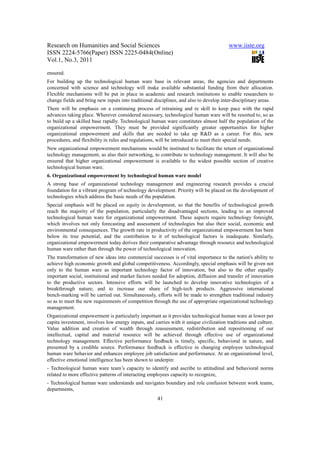 Research on Humanities and Social Sciences                                              www.iiste.org
ISSN 2224-5766(Paper) ISSN 2225-0484(Online)
Vol.1, No.3, 2011

ensured.
For building up the technological human ware base in relevant areas, the agencies and departments
concerned with science and technology will make available substantial funding from their allocation.
Flexible mechanisms will be put in place in academic and research institutions to enable researchers to
change fields and bring new inputs into traditional disciplines, and also to develop inter-disciplinary areas.
There will be emphasis on a continuing process of retraining and re skill to keep pace with the rapid
advances taking place. Wherever considered necessary, technological human ware will be resorted to, so as
to build up a skilled base rapidly. Technological human ware constitutes almost half the population of the
organizational empowerment. They must be provided significantly greater opportunities for higher
organizational empowerment and skills that are needed to take up R&D as a career. For this, new
procedures, and flexibility in rules and regulations, will be introduced to meet their special needs.
New organizational empowerment mechanisms would be instituted to facilitate the return of organizational
technology management, as also their networking, to contribute to technology management. It will also be
ensured that higher organizational empowerment is available to the widest possible section of creative
technological human ware.
6. Organizational empowerment by technological human ware model
A strong base of organizational technology management and engineering research provides a crucial
foundation for a vibrant program of technology development. Priority will be placed on the development of
technologies which address the basic needs of the population.
Special emphasis will be placed on equity in development, so that the benefits of technological growth
reach the majority of the population, particularly the disadvantaged sections, leading to an improved
technological human ware for organizational empowerment. These aspects require technology foresight,
which involves not only forecasting and assessment of technologies but also their social, economic and
environmental consequences. The growth rate in productivity of the organizational empowerment has been
below its true potential, and the contribution to it of technological factors is inadequate. Similarly,
organizational empowerment today derives their comparative advantage through resource and technological
human ware rather than through the power of technological innovation.
The transformation of new ideas into commercial successes is of vital importance to the nation's ability to
achieve high economic growth and global competitiveness. Accordingly, special emphasis will be given not
only to the human ware as important technology factor of innovation, but also to the other equally
important social, institutional and market factors needed for adoption, diffusion and transfer of innovation
to the productive sectors. Intensive efforts will be launched to develop innovative technologies of a
breakthrough nature; and to increase our share of high-tech products. Aggressive international
bench-marking will be carried out. Simultaneously, efforts will be made to strengthen traditional industry
so as to meet the new requirements of competition through the use of appropriate organizational technology
management.
Organizational empowerment is particularly important as it provides technological human ware at lower per
capita investment, involves low energy inputs, and carries with it unique civilization traditions and culture.
Value addition and creation of wealth through reassessment, redistribution and repositioning of our
intellectual, capital and material resource will be achieved through effective use of organizational
technology management. Effective performance feedback is timely, specific, behavioral in nature, and
presented by a credible source. Performance feedback is effective in changing employee technological
human ware behavior and enhances employee job satisfaction and performance. At an organizational level,
effective emotional intelligence has been shown to underpin:
- Technological human ware team’s capacity to identify and ascribe to attitudinal and behavioral norms
related to more effective patterns of interacting employees capacity to recognize,
- Technological human ware understands and navigates boundary and role confusion between work teams,
departments,
                                                     41
 