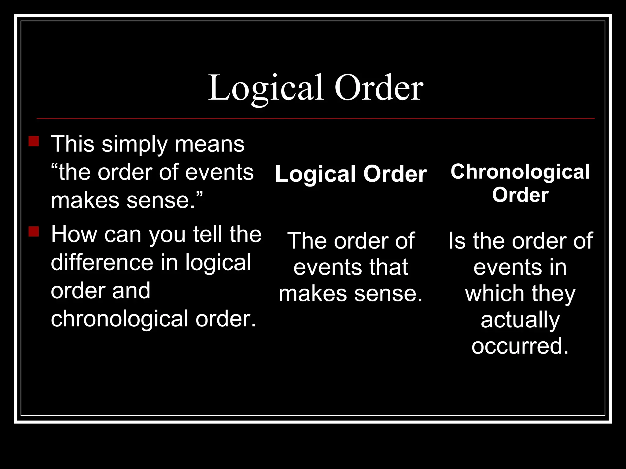 Logical Order
 This simply means
“the order of events
makes sense.”
 How can you tell the
difference in logical
order and
chronological order.
Logical Order Chronological
Order
The order of
events that
makes sense.
Is the order of
events in
which they
actually
occurred.
 