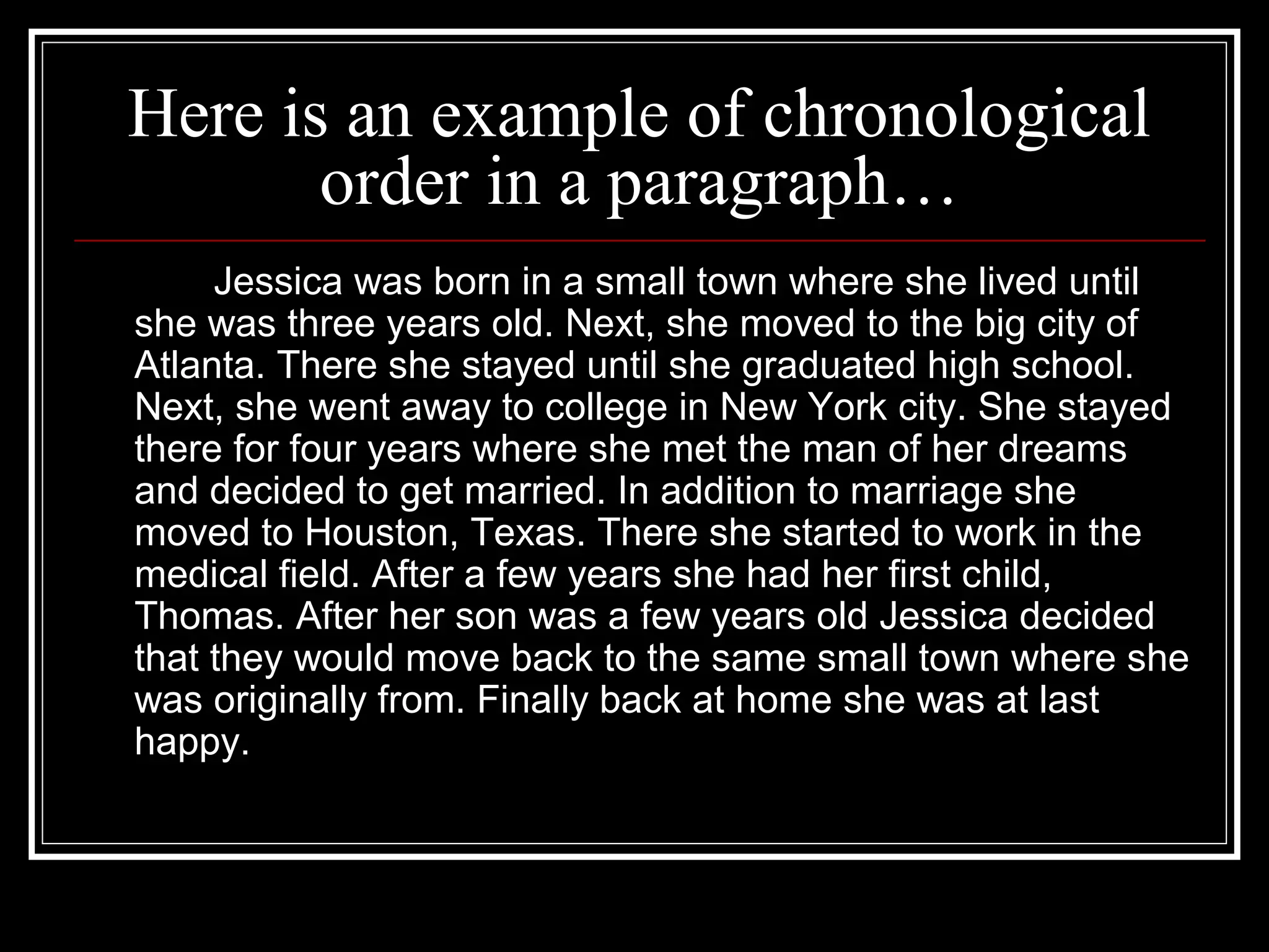 Here is an example of chronological
order in a paragraph…
Jessica was born in a small town where she lived until
she was three years old. Next, she moved to the big city of
Atlanta. There she stayed until she graduated high school.
Next, she went away to college in New York city. She stayed
there for four years where she met the man of her dreams
and decided to get married. In addition to marriage she
moved to Houston, Texas. There she started to work in the
medical field. After a few years she had her first child,
Thomas. After her son was a few years old Jessica decided
that they would move back to the same small town where she
was originally from. Finally back at home she was at last
happy.
 
