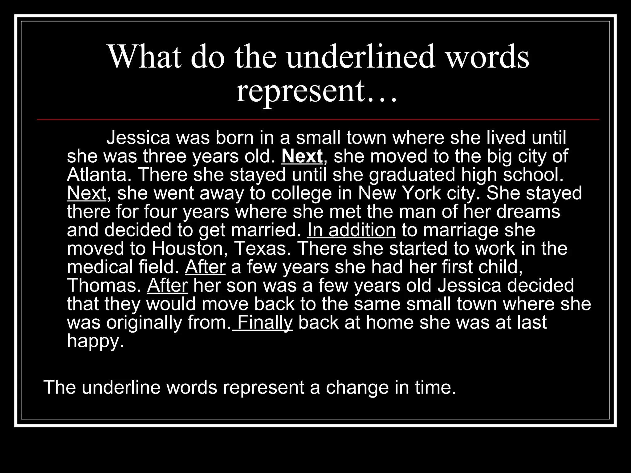 What do the underlined words
represent…
Jessica was born in a small town where she lived until
she was three years old. Next, she moved to the big city of
Atlanta. There she stayed until she graduated high school.
Next, she went away to college in New York city. She stayed
there for four years where she met the man of her dreams
and decided to get married. In addition to marriage she
moved to Houston, Texas. There she started to work in the
medical field. After a few years she had her first child,
Thomas. After her son was a few years old Jessica decided
that they would move back to the same small town where she
was originally from. Finally back at home she was at last
happy.
The underline words represent a change in time.
 