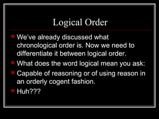 Logical Order
 We’ve already discussed what
chronological order is. Now we need to
differentiate it between logical order.
 What does the word logical mean you ask:
 Capable of reasoning or of using reason in
an orderly cogent fashion.
 Huh???
 