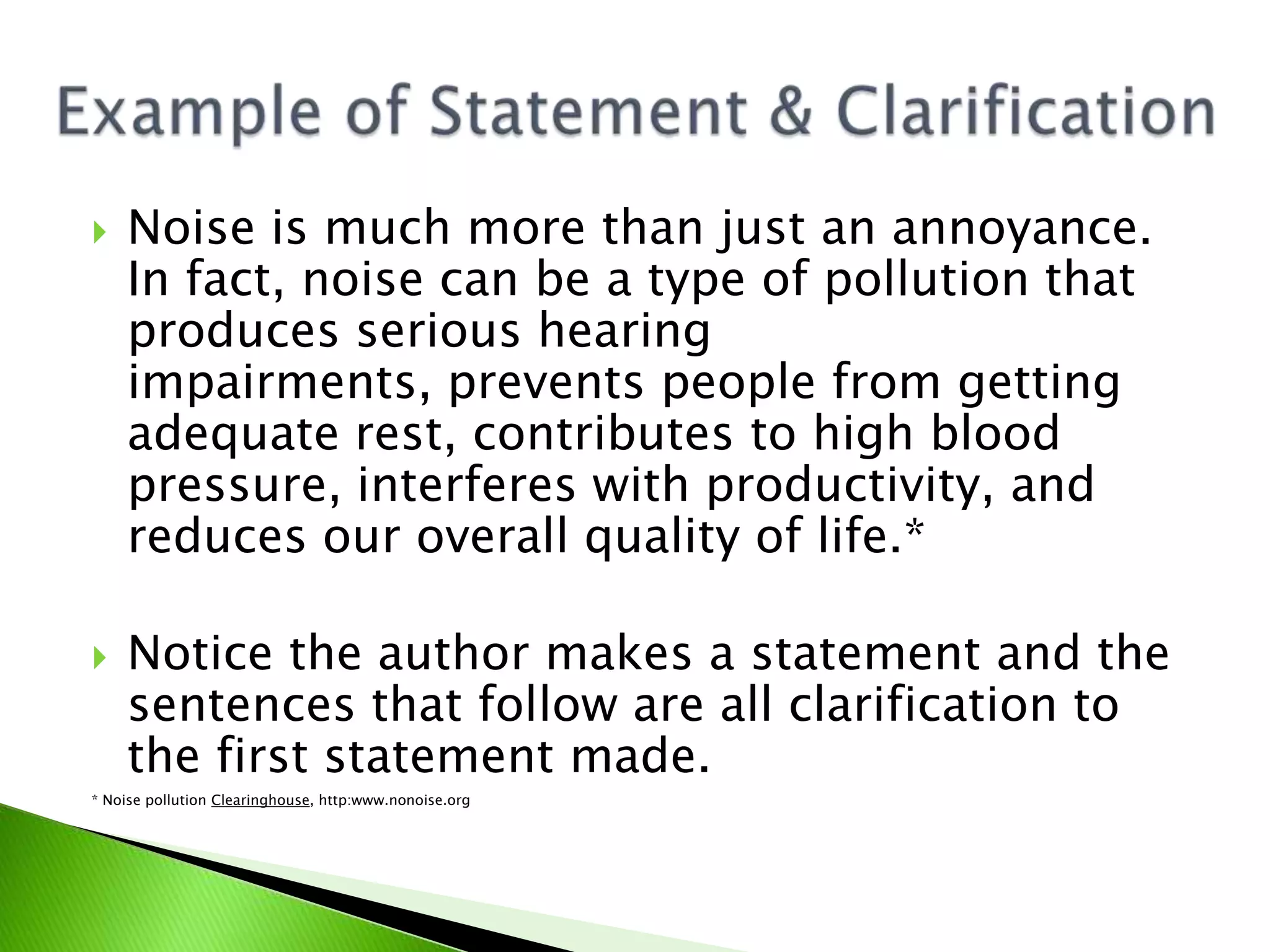  Noise is much more than just an annoyance.
In fact, noise can be a type of pollution that
produces serious hearing
impairments, prevents people from getting
adequate rest, contributes to high blood
pressure, interferes with productivity, and
reduces our overall quality of life.*
 Notice the author makes a statement and the
sentences that follow are all clarification to
the first statement made.
* Noise pollution Clearinghouse, http:www.nonoise.org
 