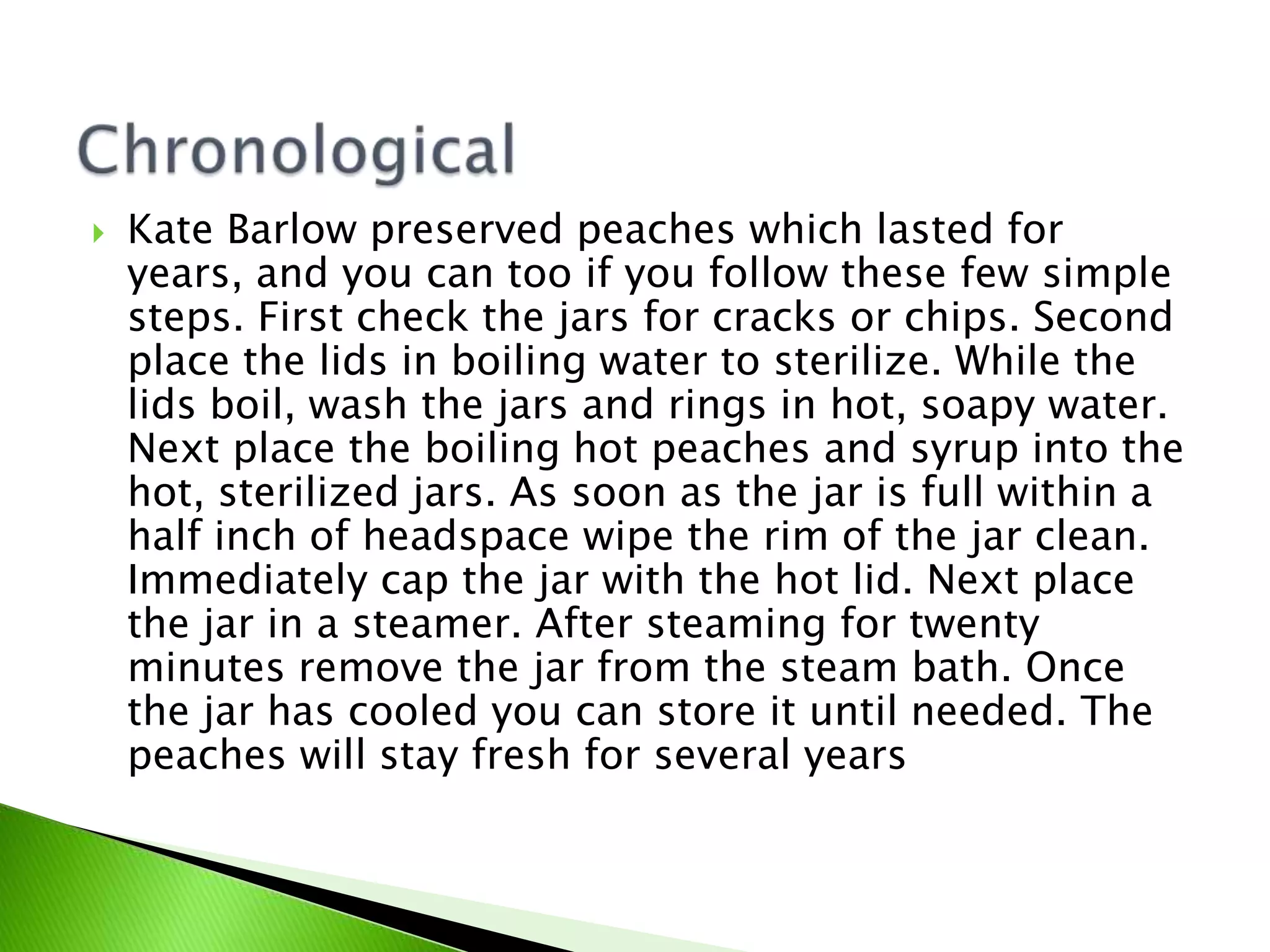  Kate Barlow preserved peaches which lasted for
years, and you can too if you follow these few simple
steps. First check the jars for cracks or chips. Second
place the lids in boiling water to sterilize. While the
lids boil, wash the jars and rings in hot, soapy water.
Next place the boiling hot peaches and syrup into the
hot, sterilized jars. As soon as the jar is full within a
half inch of headspace wipe the rim of the jar clean.
Immediately cap the jar with the hot lid. Next place
the jar in a steamer. After steaming for twenty
minutes remove the jar from the steam bath. Once
the jar has cooled you can store it until needed. The
peaches will stay fresh for several years
 