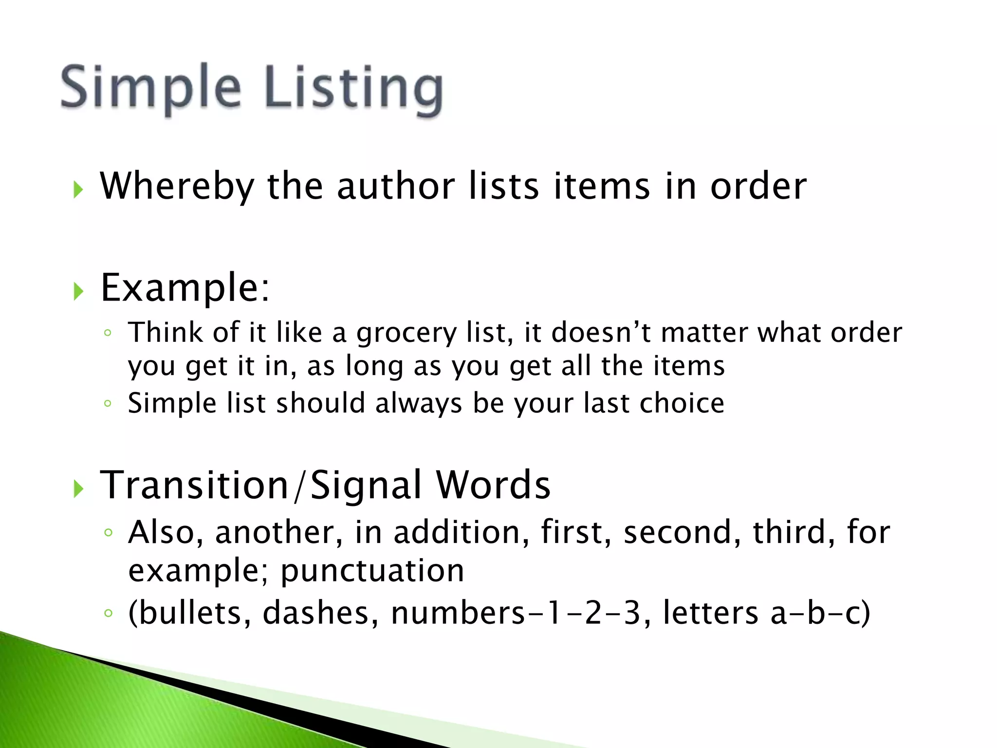  Whereby the author lists items in order
 Example:
◦ Think of it like a grocery list, it doesn’t matter what order
you get it in, as long as you get all the items
◦ Simple list should always be your last choice
 Transition/Signal Words
◦ Also, another, in addition, first, second, third, for
example; punctuation
◦ (bullets, dashes, numbers-1-2-3, letters a-b-c)
 