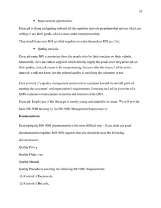 10
 Improvement opportunities
Daraz.pk is doing and getting onboard all the suppliers and sole proprietorship entities which are
willing to sell their goods, which comes under entrepreneurship.
They should take only ISO certified suppliers to make themselves ISO certified.
 Quality analysis
Daraz.pk earns 30% commission from the people who list their products on their website.
Meanwhile, there are certain suppliers which directly supply the goods once they received, on
their quality, daraz.pk seems to be compromising, because after the dispatch of the order,
daraz.pk would not know that the ordered quality is satisfying the consumer or not.
Each element of a quality management system serves a purpose toward the overall goals of
meeting the customers’ and organization’s requirements. Ensuring each of the elements of a
QMS is present ensures proper execution and function of the QMS.
Daraz.pk. Employees of the Daraz.pk is mostly young and adaptable in nature. We will provide
basic ISO 9001 training by the ISO 9001 Management Representative
Documentation
Developing the ISO 9001 documentation is the most difficult step - if you don't use good
documentation templates. ISO 9001 requires that you should develop the following
documentation:
Quality Policy
Quality Objectives
Quality Manual
Quality Procedures covering the following ISO 9001 Requirements:
(1) Control of Documents,
(2) Control of Records,
 