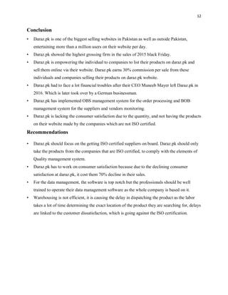 12
Conclusion
• Daraz.pk is one of the biggest selling websites in Pakistan as well as outside Pakistan,
entertaining more than a million users on their website per day.
• Daraz.pk showed the highest grossing firm in the sales of 2015 black Friday.
• Daraz.pk is empowering the individual to companies to list their products on daraz.pk and
sell them online via their website. Daraz.pk earns 30% commission per sale from these
individuals and companies selling their products on daraz.pk website.
• Daraz.pk had to face a lot financial troubles after their CEO Muneeb Mayer left Daraz.pk in
2016. Which is later took over by a German businessman.
• Daraz.pk has implemented OBS management system for the order processing and BOB
management system for the suppliers and vendors monitoring.
• Daraz.pk is lacking the consumer satisfaction due to the quantity, and not having the products
on their website made by the companies which are not ISO certified.
Recommendations
• Daraz.pk should focus on the getting ISO certified suppliers on board. Daraz.pk should only
take the products from the companies that are ISO certified, to comply with the elements of
Quality management system.
• Daraz.pk has to work on consumer satisfaction because due to the declining consumer
satisfaction at daraz.pk, it cost them 70% decline in their sales.
• For the data management, the software is top notch but the professionals should be well
trained to operate their data management software as the whole company is based on it.
• Warehousing is not efficient, it is causing the delay in dispatching the product as the labor
takes a lot of time determining the exact location of the product they are searching for, delays
are linked to the customer dissatisfaction, which is going against the ISO certification.
 