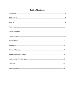 2
Table of Contents:
Introduction…………………………………………………………………………………………………………………………..….3
ISO Standards…………………………………………………………………………………………………………………………...3
Daraz.pk……………………………………………………………………………………………………………………………….…..4
Vision Statement………………………………………………………………………………………………………………………4
Mission Statement…………………………………………………………………………………………………………….……..4
Products or SOPs…………………………………………………………………………………………………………….………..4
Business Model………………………………………………………………………………………………………………………..5
Organogram…………………………………………………………………………………………………………………………….6
Process at Daraz.pk…………………………………………………………………………………………………..…………….7
Black Friday financial analysis………………………………………………………………………………………….………8
Implementing ISO at Daraz.pk………………………………………………………………………………..……….………8
Conclusion………………………………………………………………………………………………………………….…………10
Recommendation…………………………………………………………………………………………………………….……11
 