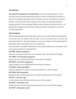 3
Introduction
International Organization for Standardization, the name of the organization), is a self-
governing, non-governmental organization, based in in Geneva, Switzerland, the members of
which are the standards organization of the 165 member countries. Consultation the standards
promises customers that all vendor company activities design, manufacturing, production,
purchasing, quality control, packaging, handling, storage, shipping, and customer service – are
appropriately managed and controlled and working according to the standards in order to be
environmental friendly.
ISO Standards
ISO International Standards ensure that products and services are safe, reliable and of good quality.
For business, they are strategic tools that reduce costs by minimizing waste and errors, and
increasing productivity. They help companies to access new markets, level the playing field for
developing countries and facilitate free and fair global trade.
There are number of standards in ISO that are used to specify different areas of operation. Some
of the popular standards are mentioned below:
ISO 9000 - Quality management
Make sure your products and services meet customers' needs with this family of standards.
ISO 14000 - Environmental management
Improve your environmental performance with this family of standards.
ISO 22000 - Food safety management
Inspire confidence in your food products with this family of standards
ISO 26000 - Social responsibility
Help your organization to operate in a socially responsible way with this standard.
ISO 31000 - Risk management
Manage risks that could be negative for your company’s performance with this standard.
ISO 4217 - Currency codes
Avoid confusion when referring to world currencies with this standard.
ISO 20121 - Sustainable events
Manage the social, economic and environmental impacts of your event with this standard.
ISO 27001 - Information security
 