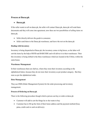 7
Process at Daraz.pk
• Daraz.pk
If the seller wants to sell on daraz.pk, the seller will contact Daraz.pk, daraz.pk will send them
documents and they will come into agreement, now there are two possibilities of selling items on
daraz.pk;
• Seller directly delivers the goods to consumer.
• Seller send them to the Daraz.pk warehouse, and leave the rest on the daraz.pk
Dealing with Inventory
Inventory is being dispatched at Daraz.pk, the inventory comes in big boxes, so the labor will
sort the items by the help of RFID and BARCODE and will deliver it to their warehouses. Then
this inventory is being shifted to the three warehouses which are located at the Clifton, within the
same house.
Warehouse Management
In their warehouses there are shelves, where they store their inventory according to the
alphabetical letters, because they do not store their inventory as per product category. But they
store as per the alphabetical order.
Data Management
They use OMS (Order Management System) for the order processing and inventory
management.
Process of Ordering on Daraz.pk
There is the following procedure though which a person can buy or order at daraz.pk
• Customer will add to cart the things he or she wants to buy
• Customer has to fill up the form of their home address and the payment method (Easy
paisa, credit card or cash on delivery).
 